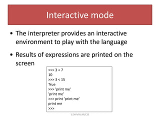 Interactive mode
• The interpreter provides an interactive
environment to play with the language
• Results of expressions are printed on the
screen
>>> 3 + 7
10
>>> 3 < 15
True
>>> 'print me'
'print me'
>>> print 'print me'
print me
>>>
S.DHIVYA,AP/CSE
 