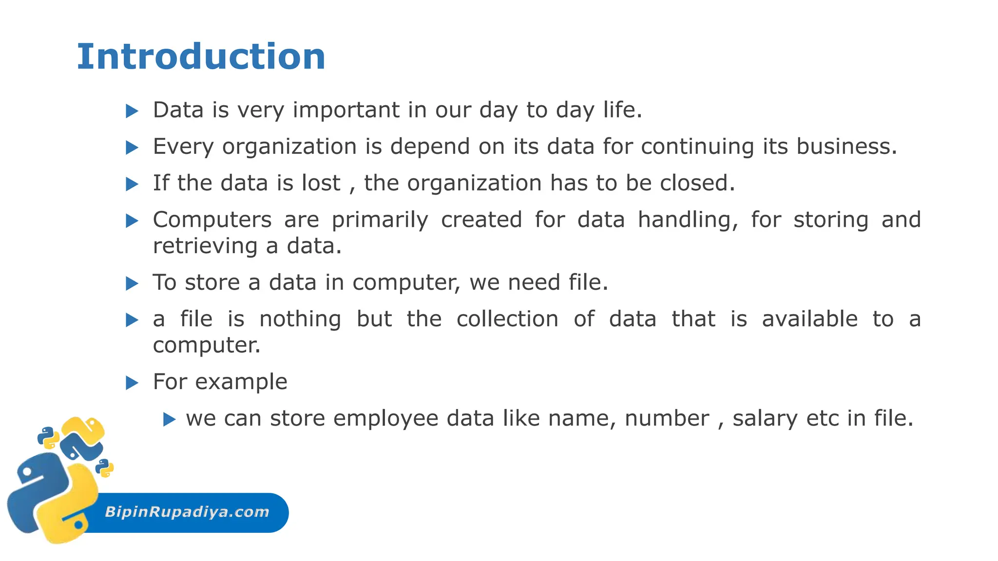 BipinRupadiya.com
Introduction
 Data is very important in our day to day life.
 Every organization is depend on its data for continuing its business.
 If the data is lost , the organization has to be closed.
 Computers are primarily created for data handling, for storing and
retrieving a data.
 To store a data in computer, we need file.
 a file is nothing but the collection of data that is available to a
computer.
 For example
 we can store employee data like name, number , salary etc in file.
 