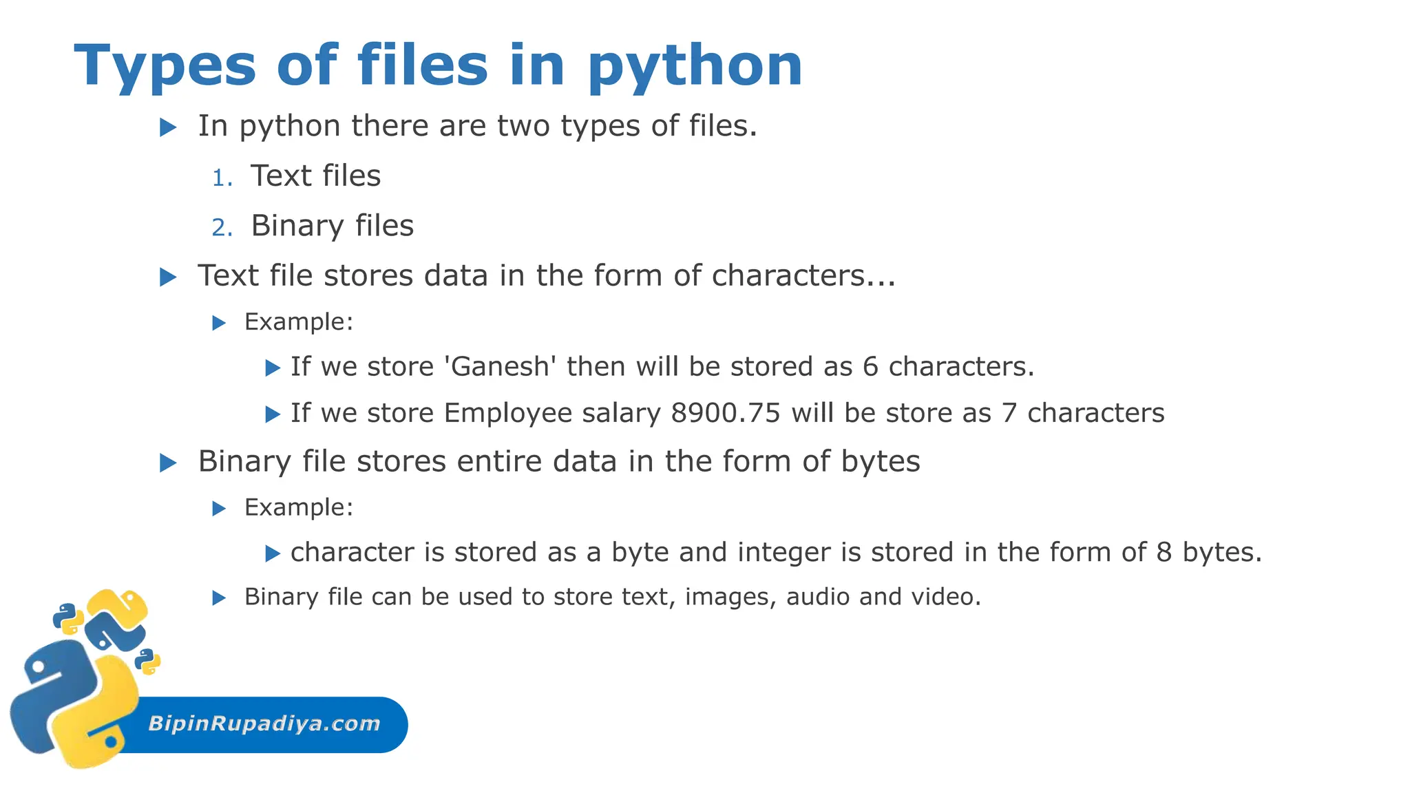 BipinRupadiya.com
Types of files in python
 In python there are two types of files.
1. Text files
2. Binary files
 Text file stores data in the form of characters...
 Example:
 If we store 'Ganesh' then will be stored as 6 characters.
 If we store Employee salary 8900.75 will be store as 7 characters
 Binary file stores entire data in the form of bytes
 Example:
 character is stored as a byte and integer is stored in the form of 8 bytes.
 Binary file can be used to store text, images, audio and video.
 