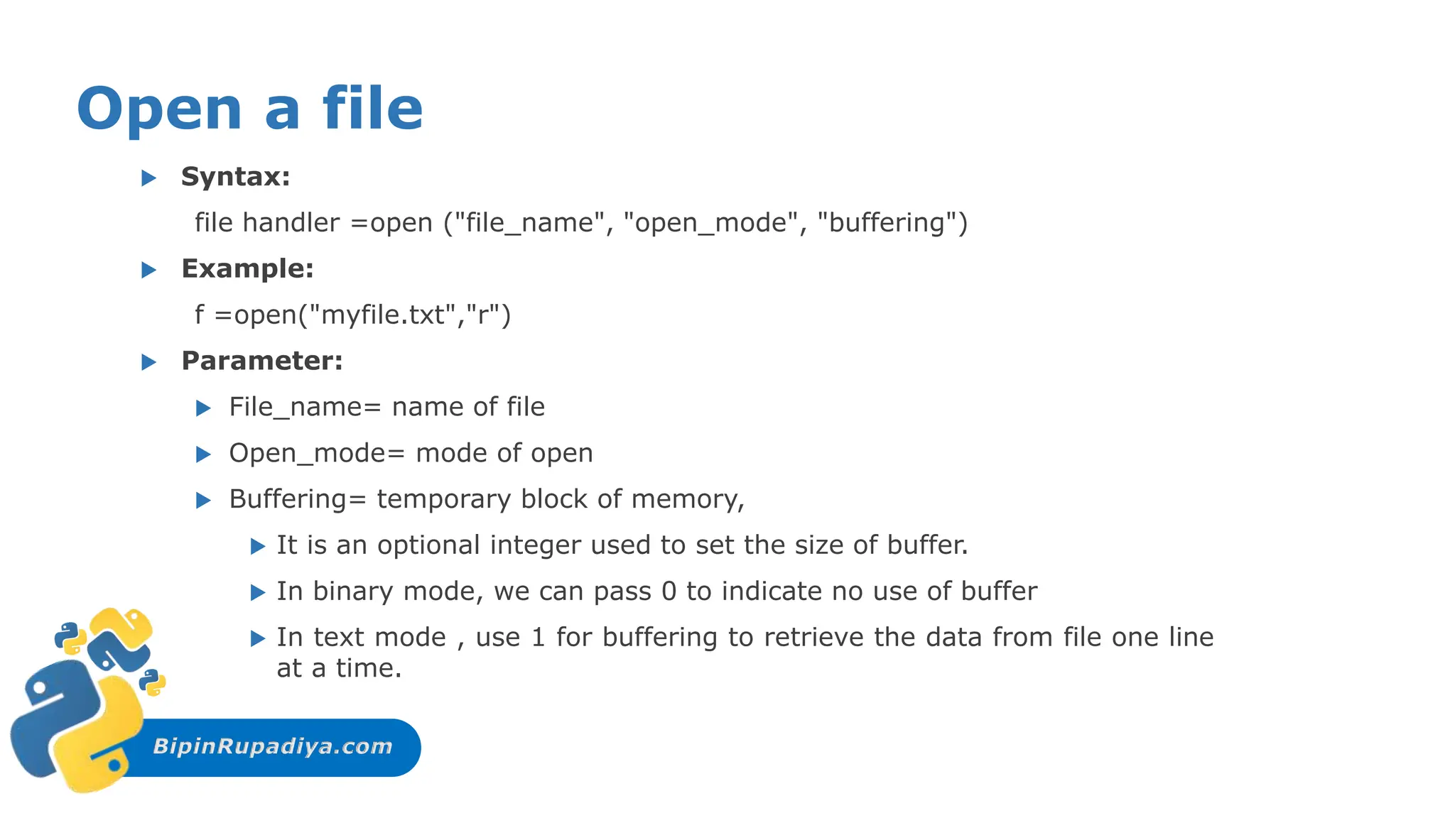 BipinRupadiya.com
Open a file
 Syntax:
file handler =open ("file_name", "open_mode", "buffering")
 Example:
f =open("myfile.txt","r")
 Parameter:
 File_name= name of file
 Open_mode= mode of open
 Buffering= temporary block of memory,
 It is an optional integer used to set the size of buffer.
 In binary mode, we can pass 0 to indicate no use of buffer
 In text mode , use 1 for buffering to retrieve the data from file one line
at a time.
 