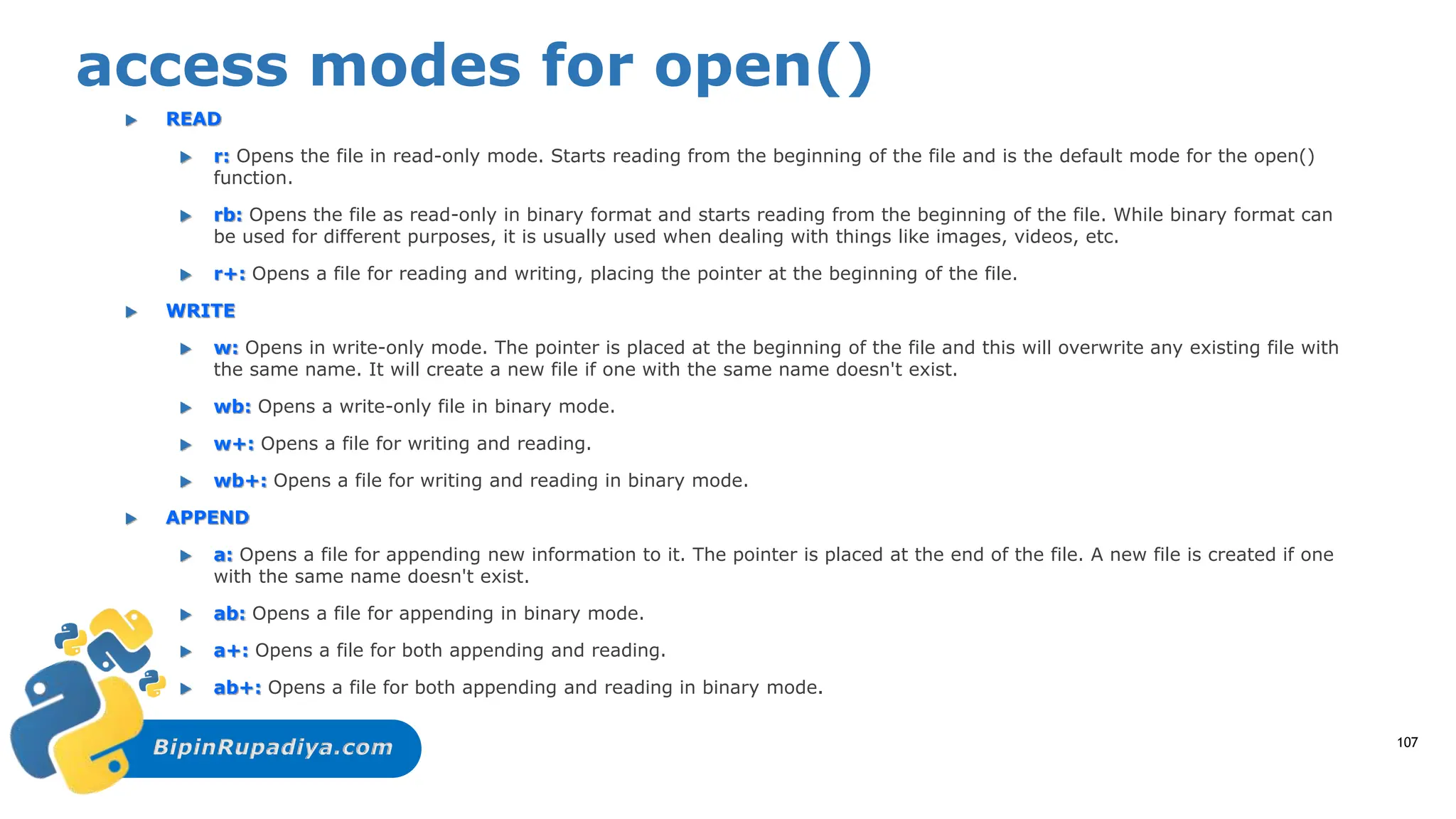 BipinRupadiya.com
access modes for open()
 READ
 r: Opens the file in read-only mode. Starts reading from the beginning of the file and is the default mode for the open()
function.
 rb: Opens the file as read-only in binary format and starts reading from the beginning of the file. While binary format can
be used for different purposes, it is usually used when dealing with things like images, videos, etc.
 r+: Opens a file for reading and writing, placing the pointer at the beginning of the file.
 WRITE
 w: Opens in write-only mode. The pointer is placed at the beginning of the file and this will overwrite any existing file with
the same name. It will create a new file if one with the same name doesn't exist.
 wb: Opens a write-only file in binary mode.
 w+: Opens a file for writing and reading.
 wb+: Opens a file for writing and reading in binary mode.
 APPEND
 a: Opens a file for appending new information to it. The pointer is placed at the end of the file. A new file is created if one
with the same name doesn't exist.
 ab: Opens a file for appending in binary mode.
 a+: Opens a file for both appending and reading.
 ab+: Opens a file for both appending and reading in binary mode.
107
 