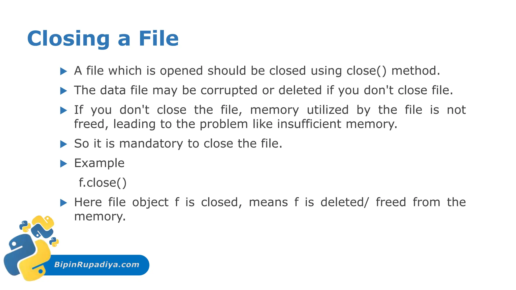 BipinRupadiya.com
Closing a File
 A file which is opened should be closed using close() method.
 The data file may be corrupted or deleted if you don't close file.
 If you don't close the file, memory utilized by the file is not
freed, leading to the problem like insufficient memory.
 So it is mandatory to close the file.
 Example
f.close()
 Here file object f is closed, means f is deleted/ freed from the
memory.
 