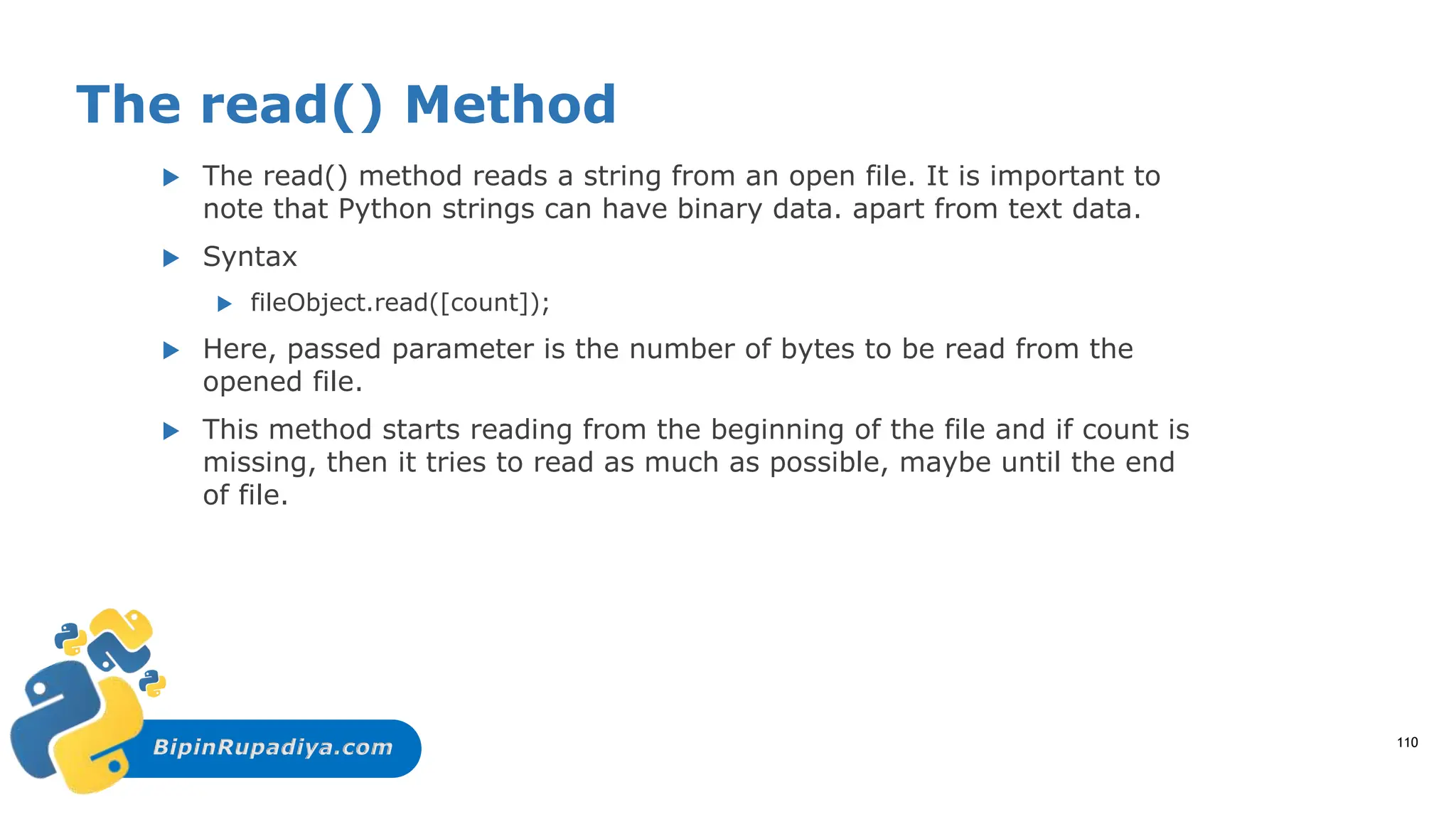 BipinRupadiya.com
The read() Method
 The read() method reads a string from an open file. It is important to
note that Python strings can have binary data. apart from text data.
 Syntax
 fileObject.read([count]);
 Here, passed parameter is the number of bytes to be read from the
opened file.
 This method starts reading from the beginning of the file and if count is
missing, then it tries to read as much as possible, maybe until the end
of file.
110
 