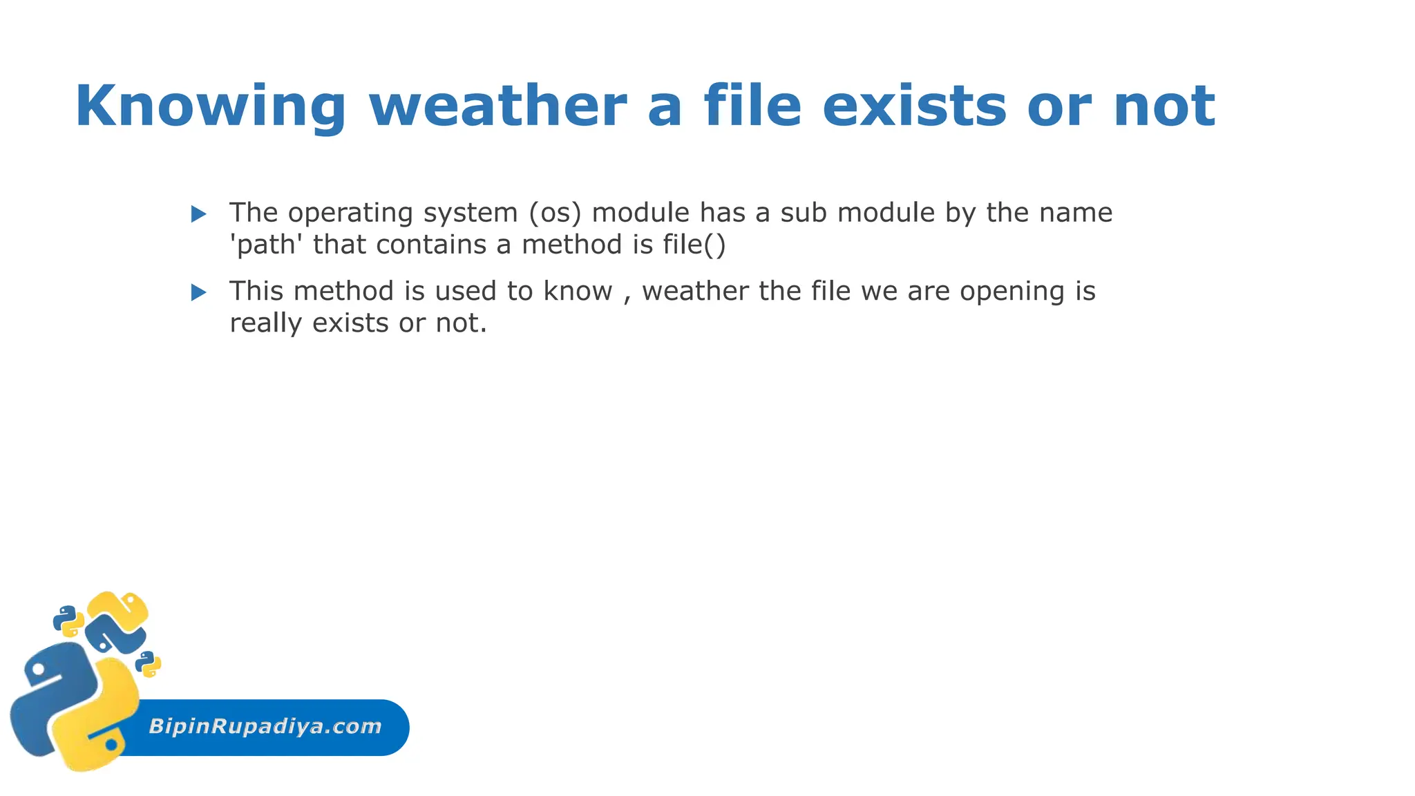 BipinRupadiya.com
Knowing weather a file exists or not
 The operating system (os) module has a sub module by the name
'path' that contains a method is file()
 This method is used to know , weather the file we are opening is
really exists or not.
 