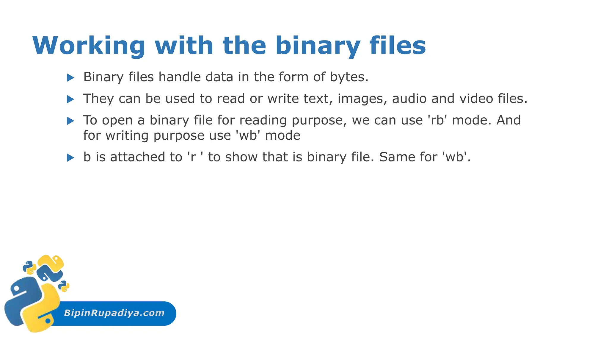 BipinRupadiya.com
Working with the binary files
 Binary files handle data in the form of bytes.
 They can be used to read or write text, images, audio and video files.
 To open a binary file for reading purpose, we can use 'rb' mode. And
for writing purpose use 'wb' mode
 b is attached to 'r ' to show that is binary file. Same for 'wb'.
 