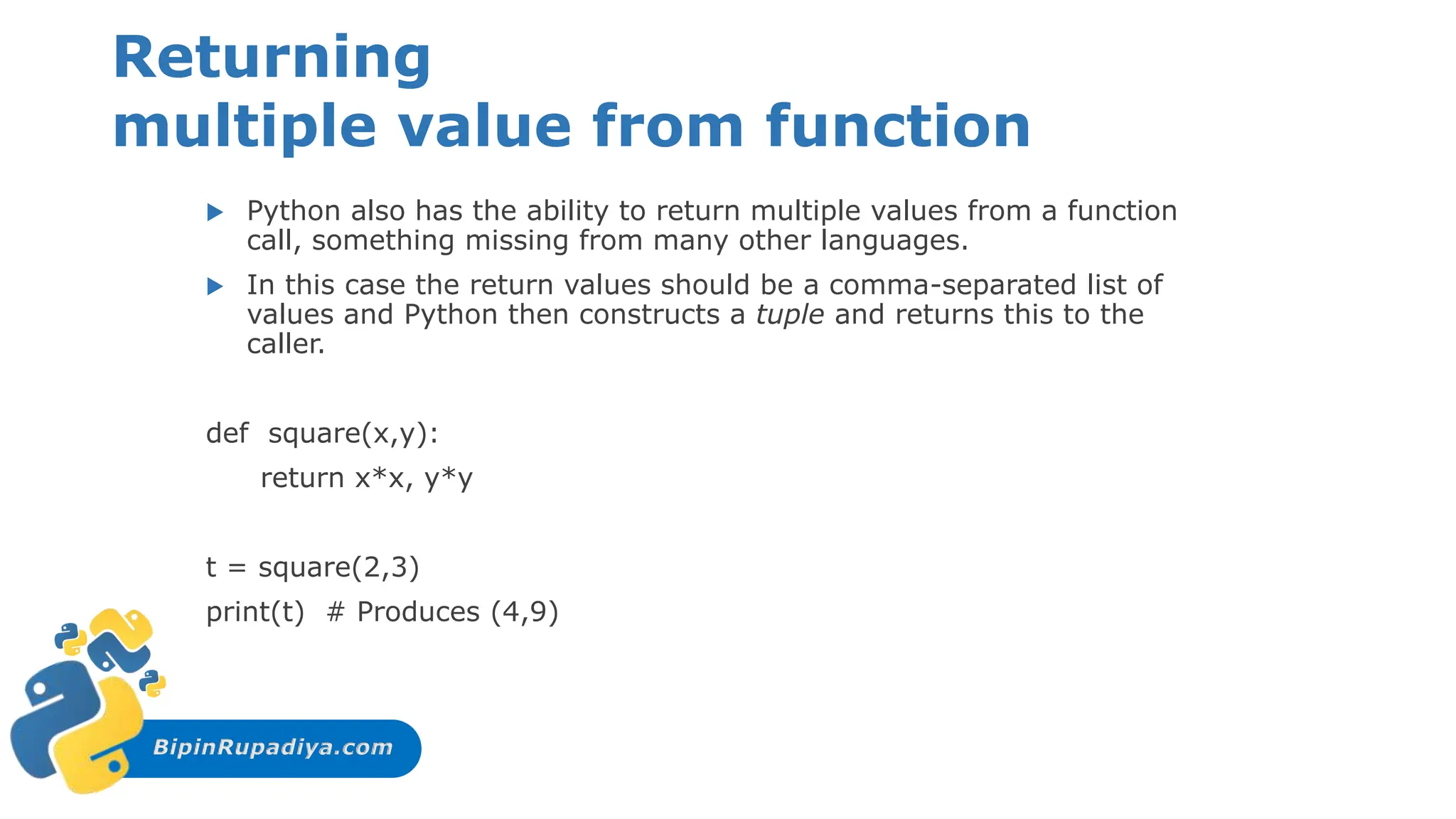 BipinRupadiya.com
Returning
multiple value from function
 Python also has the ability to return multiple values from a function
call, something missing from many other languages.
 In this case the return values should be a comma-separated list of
values and Python then constructs a tuple and returns this to the
caller.
def square(x,y):
return x*x, y*y
t = square(2,3)
print(t) # Produces (4,9)
 