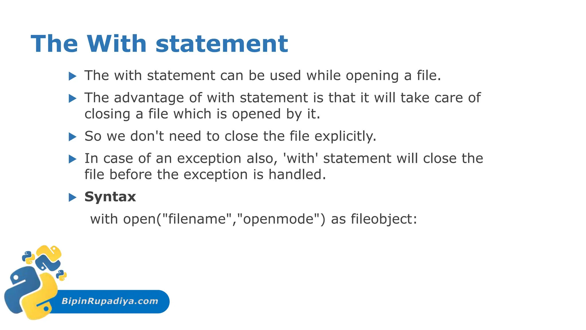 BipinRupadiya.com
The With statement
 The with statement can be used while opening a file.
 The advantage of with statement is that it will take care of
closing a file which is opened by it.
 So we don't need to close the file explicitly.
 In case of an exception also, 'with' statement will close the
file before the exception is handled.
 Syntax
with open("filename","openmode") as fileobject:
 