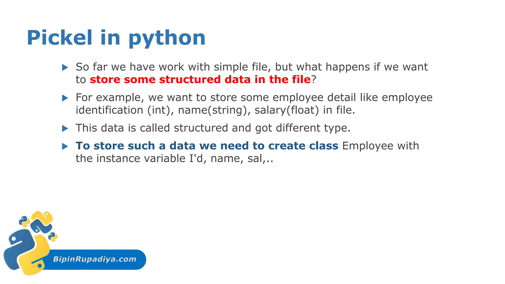 BipinRupadiya.com
Pickel in python
 So far we have work with simple file, but what happens if we want
to store some structured data in the file?
 For example, we want to store some employee detail like employee
identification (int), name(string), salary(float) in file.
 This data is called structured and got different type.
 To store such a data we need to create class Employee with
the instance variable I'd, name, sal,..
 