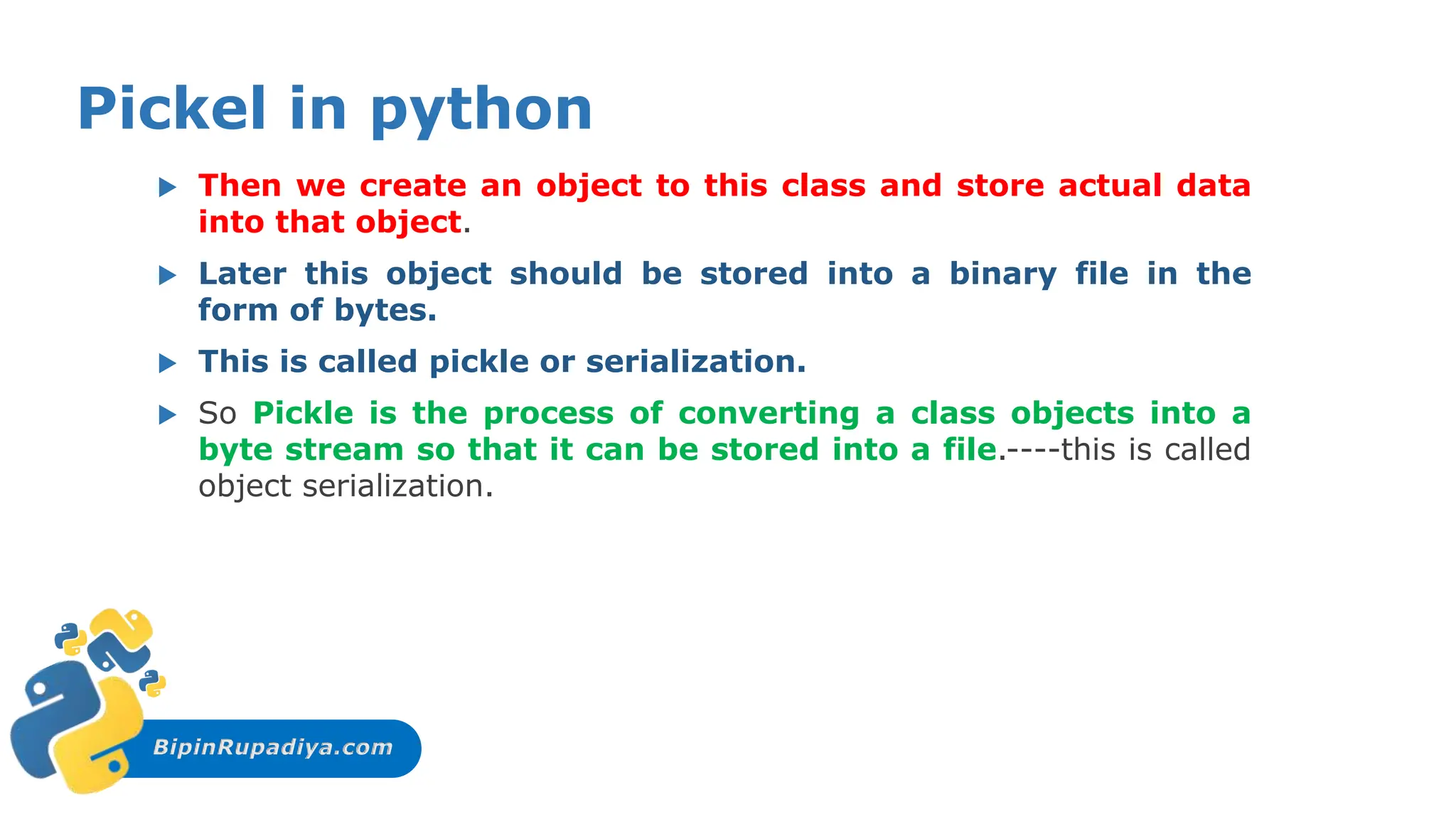 BipinRupadiya.com
Pickel in python
 Then we create an object to this class and store actual data
into that object.
 Later this object should be stored into a binary file in the
form of bytes.
 This is called pickle or serialization.
 So Pickle is the process of converting a class objects into a
byte stream so that it can be stored into a file.----this is called
object serialization.
 