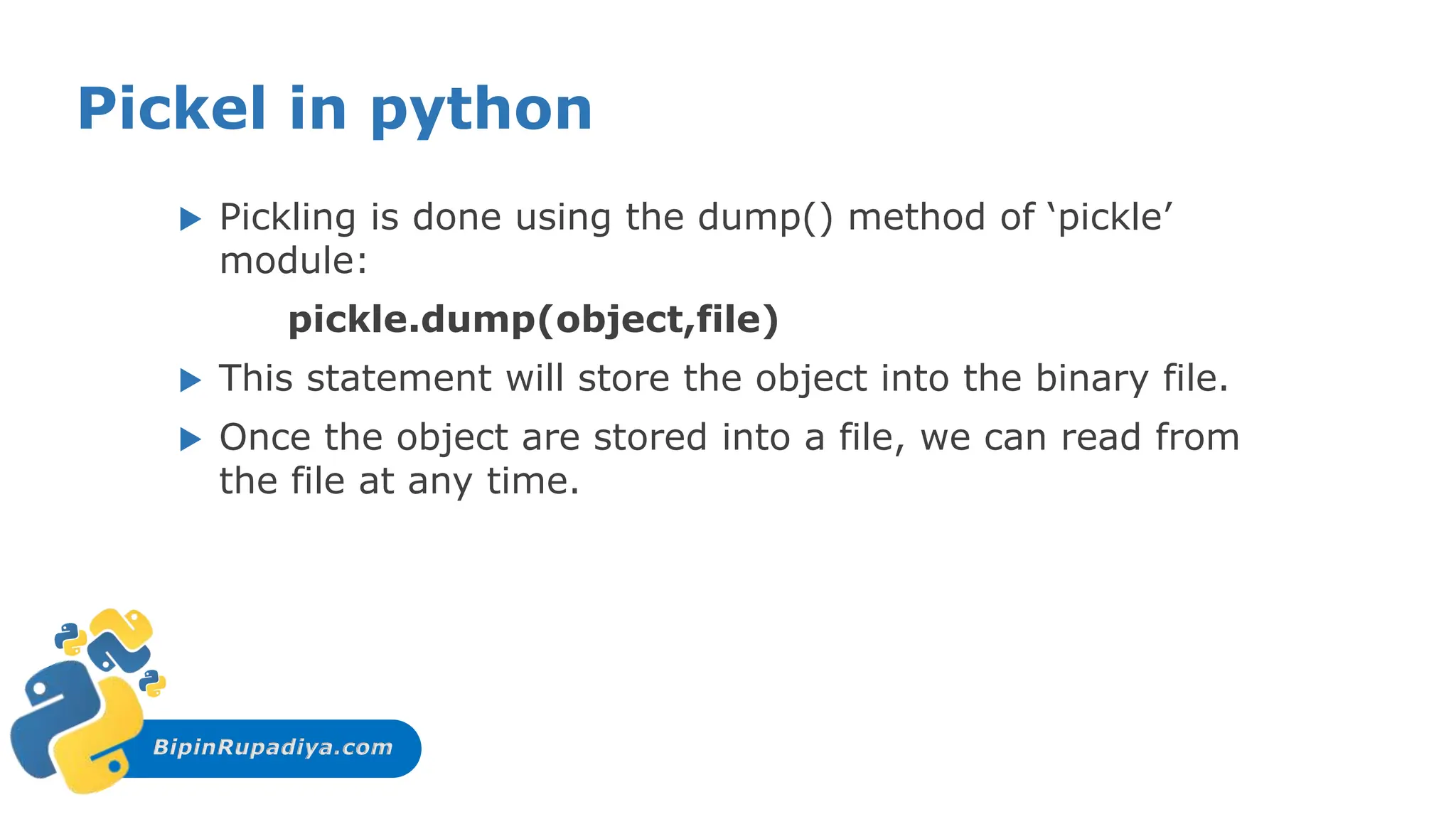 BipinRupadiya.com
Pickel in python
 Pickling is done using the dump() method of ‘pickle’
module:
pickle.dump(object,file)
 This statement will store the object into the binary file.
 Once the object are stored into a file, we can read from
the file at any time.
 