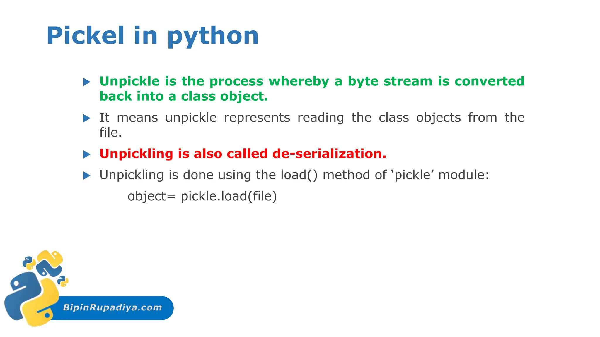 BipinRupadiya.com
Pickel in python
 Unpickle is the process whereby a byte stream is converted
back into a class object.
 It means unpickle represents reading the class objects from the
file.
 Unpickling is also called de-serialization.
 Unpickling is done using the load() method of ‘pickle’ module:
object= pickle.load(file)
 