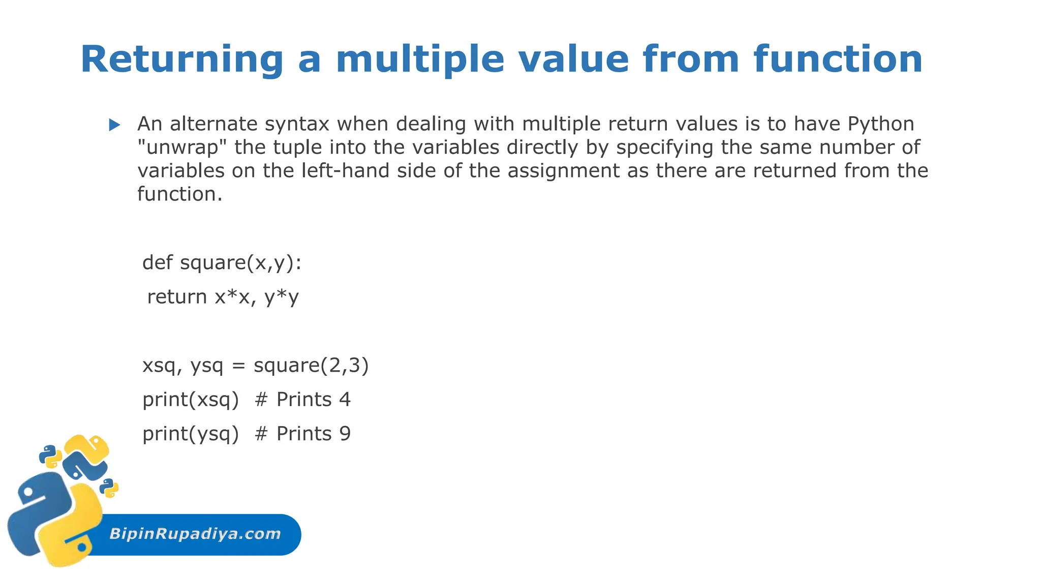 BipinRupadiya.com
Returning a multiple value from function
 An alternate syntax when dealing with multiple return values is to have Python
"unwrap" the tuple into the variables directly by specifying the same number of
variables on the left-hand side of the assignment as there are returned from the
function.
def square(x,y):
return x*x, y*y
xsq, ysq = square(2,3)
print(xsq) # Prints 4
print(ysq) # Prints 9
 