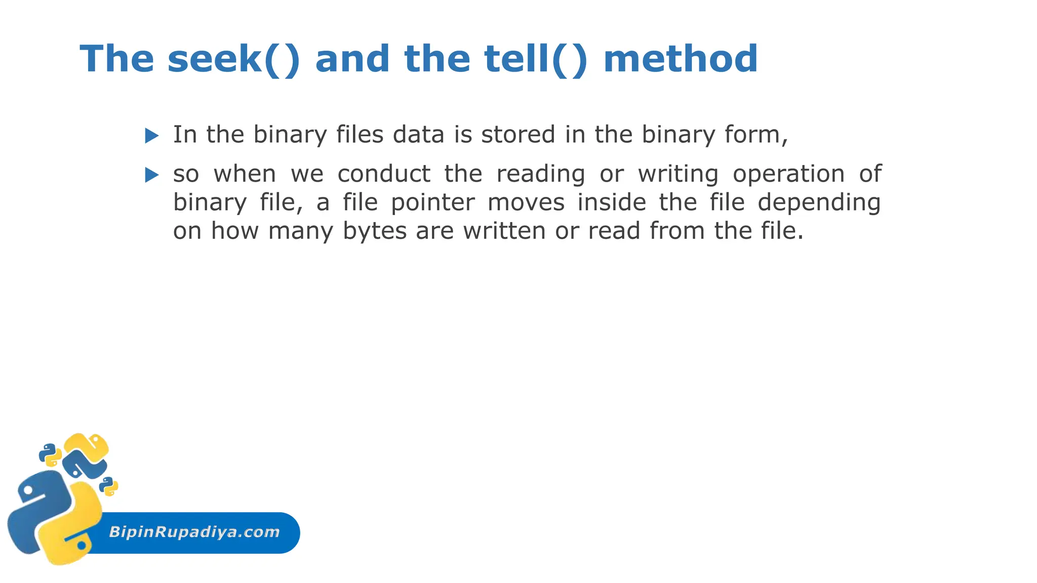 BipinRupadiya.com
The seek() and the tell() method
 In the binary files data is stored in the binary form,
 so when we conduct the reading or writing operation of
binary file, a file pointer moves inside the file depending
on how many bytes are written or read from the file.
 