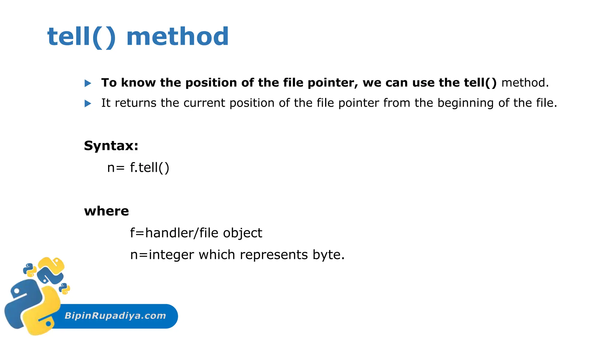 BipinRupadiya.com
tell() method
 To know the position of the file pointer, we can use the tell() method.
 It returns the current position of the file pointer from the beginning of the file.
Syntax:
n= f.tell()
where
f=handler/file object
n=integer which represents byte.
 
