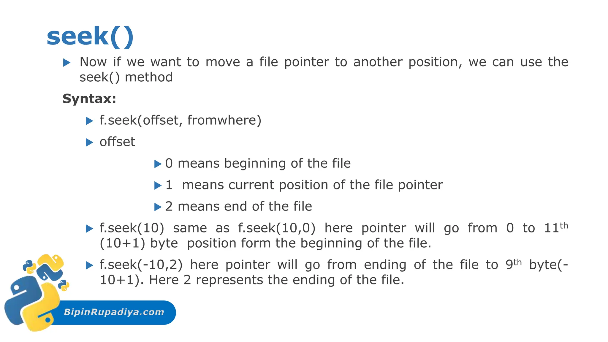 BipinRupadiya.com
seek()
 Now if we want to move a file pointer to another position, we can use the
seek() method
Syntax:
 f.seek(offset, fromwhere)
 offset
 0 means beginning of the file
 1 means current position of the file pointer
 2 means end of the file
 f.seek(10) same as f.seek(10,0) here pointer will go from 0 to 11th
(10+1) byte position form the beginning of the file.
 f.seek(-10,2) here pointer will go from ending of the file to 9th byte(-
10+1). Here 2 represents the ending of the file.
 