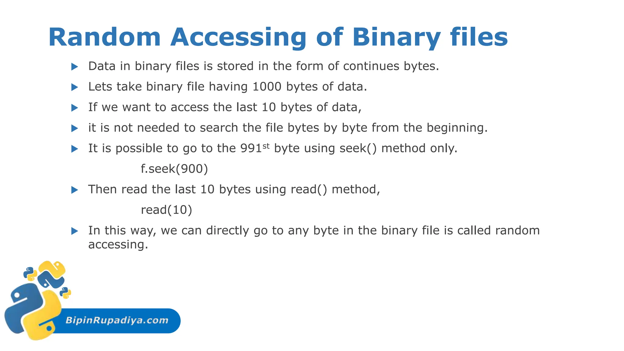 BipinRupadiya.com
Random Accessing of Binary files
 Data in binary files is stored in the form of continues bytes.
 Lets take binary file having 1000 bytes of data.
 If we want to access the last 10 bytes of data,
 it is not needed to search the file bytes by byte from the beginning.
 It is possible to go to the 991st byte using seek() method only.
f.seek(900)
 Then read the last 10 bytes using read() method,
read(10)
 In this way, we can directly go to any byte in the binary file is called random
accessing.
 