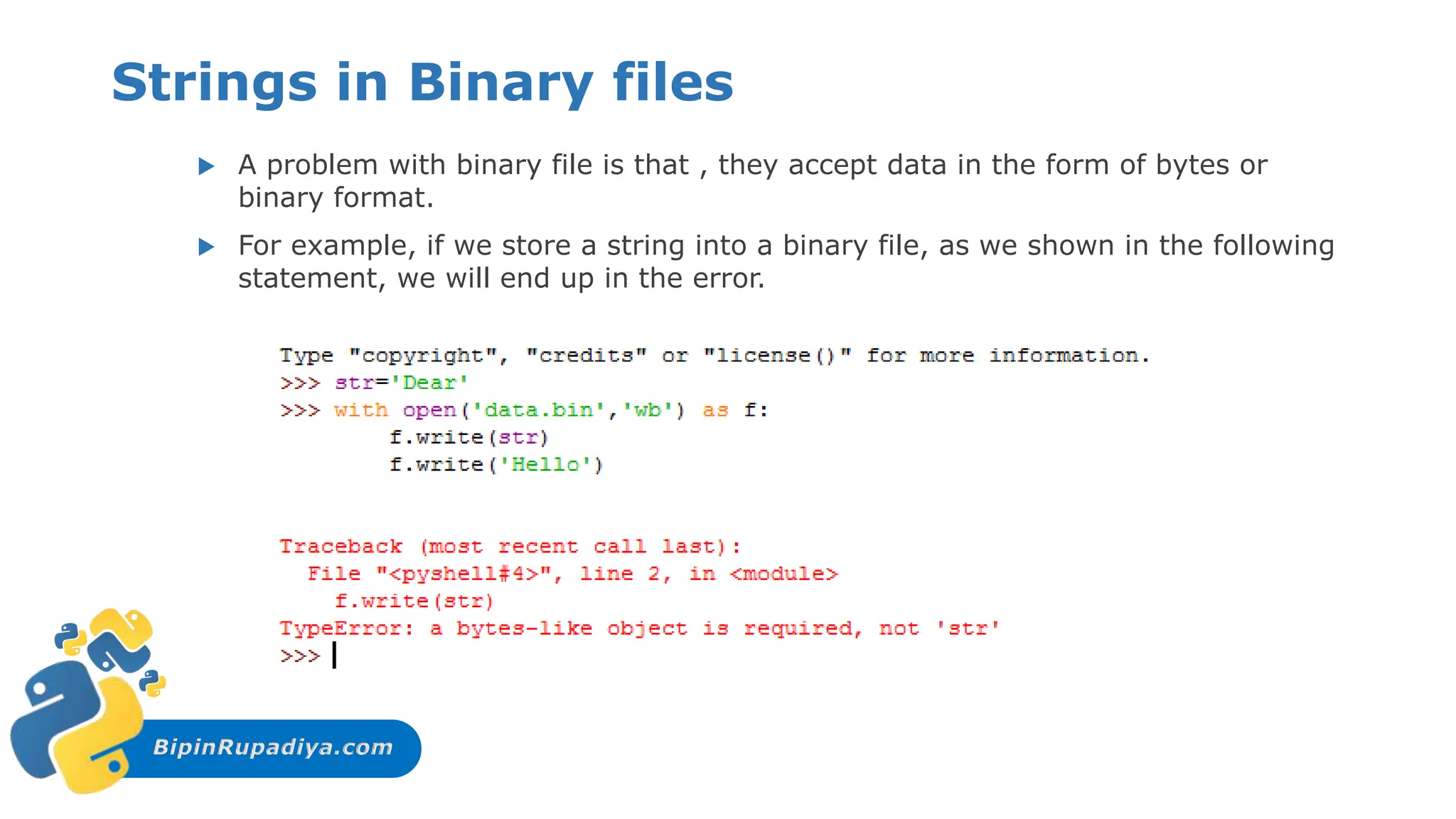 BipinRupadiya.com
Strings in Binary files
 A problem with binary file is that , they accept data in the form of bytes or
binary format.
 For example, if we store a string into a binary file, as we shown in the following
statement, we will end up in the error.
 