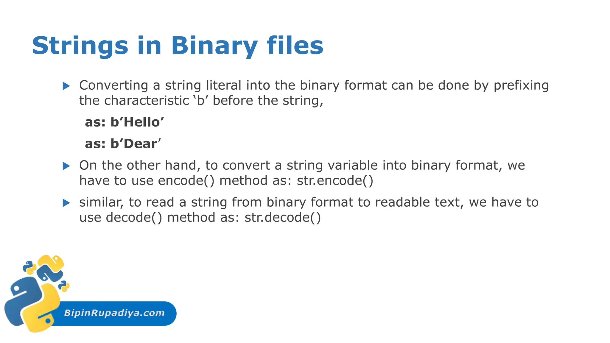 BipinRupadiya.com
Strings in Binary files
 Converting a string literal into the binary format can be done by prefixing
the characteristic ‘b’ before the string,
as: b’Hello’
as: b’Dear’
 On the other hand, to convert a string variable into binary format, we
have to use encode() method as: str.encode()
 similar, to read a string from binary format to readable text, we have to
use decode() method as: str.decode()
 
