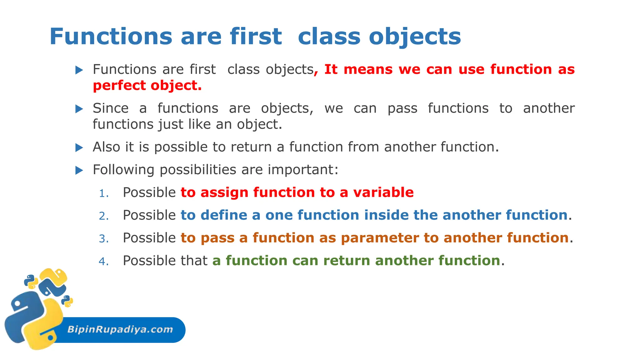 BipinRupadiya.com
Functions are first class objects
 Functions are first class objects, It means we can use function as
perfect object.
 Since a functions are objects, we can pass functions to another
functions just like an object.
 Also it is possible to return a function from another function.
 Following possibilities are important:
1. Possible to assign function to a variable
2. Possible to define a one function inside the another function.
3. Possible to pass a function as parameter to another function.
4. Possible that a function can return another function.
 
