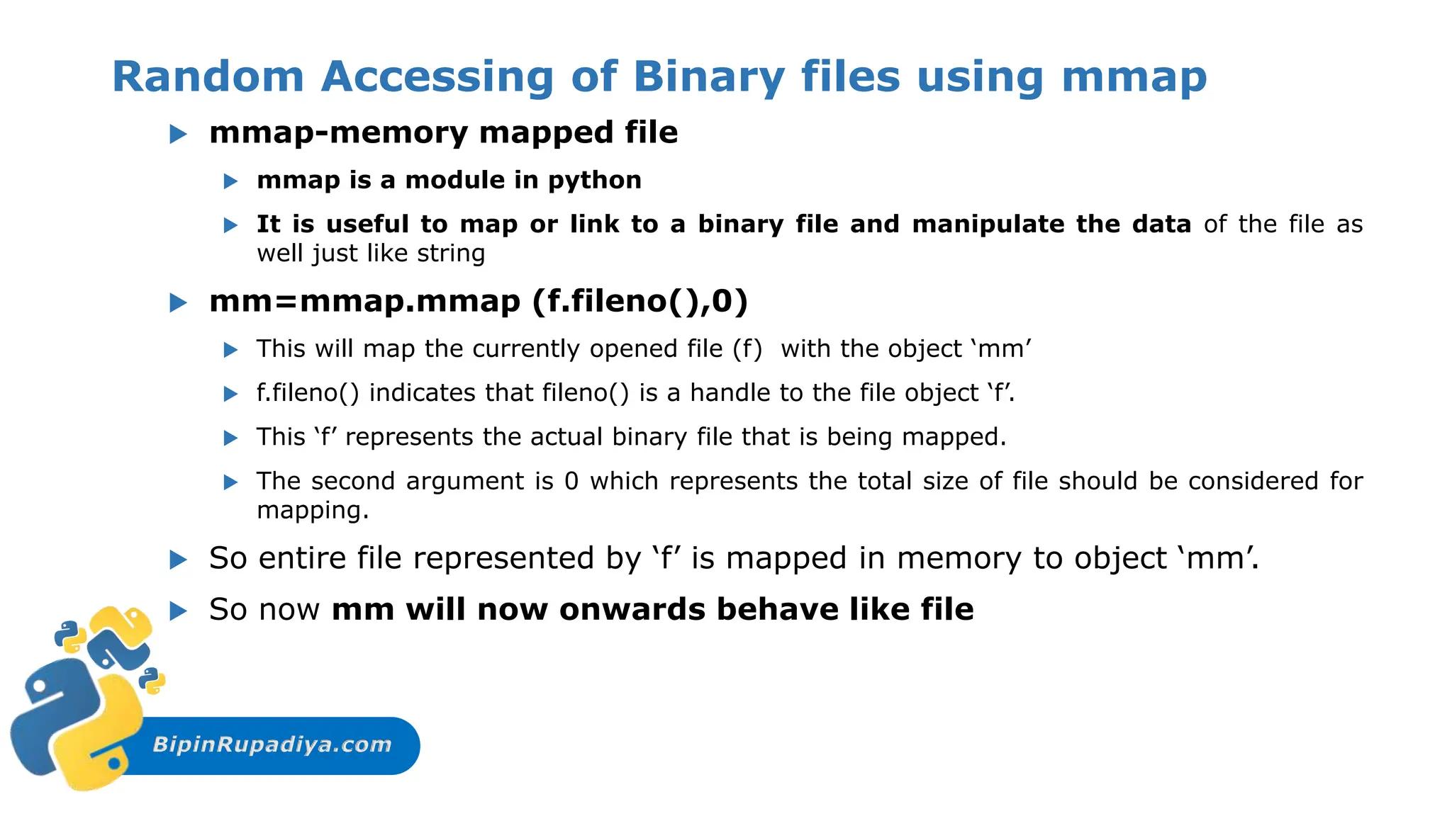 BipinRupadiya.com
Random Accessing of Binary files using mmap
 mmap-memory mapped file
 mmap is a module in python
 It is useful to map or link to a binary file and manipulate the data of the file as
well just like string
 mm=mmap.mmap (f.fileno(),0)
 This will map the currently opened file (f) with the object ‘mm’
 f.fileno() indicates that fileno() is a handle to the file object ‘f’.
 This ‘f’ represents the actual binary file that is being mapped.
 The second argument is 0 which represents the total size of file should be considered for
mapping.
 So entire file represented by ‘f’ is mapped in memory to object ‘mm’.
 So now mm will now onwards behave like file
 