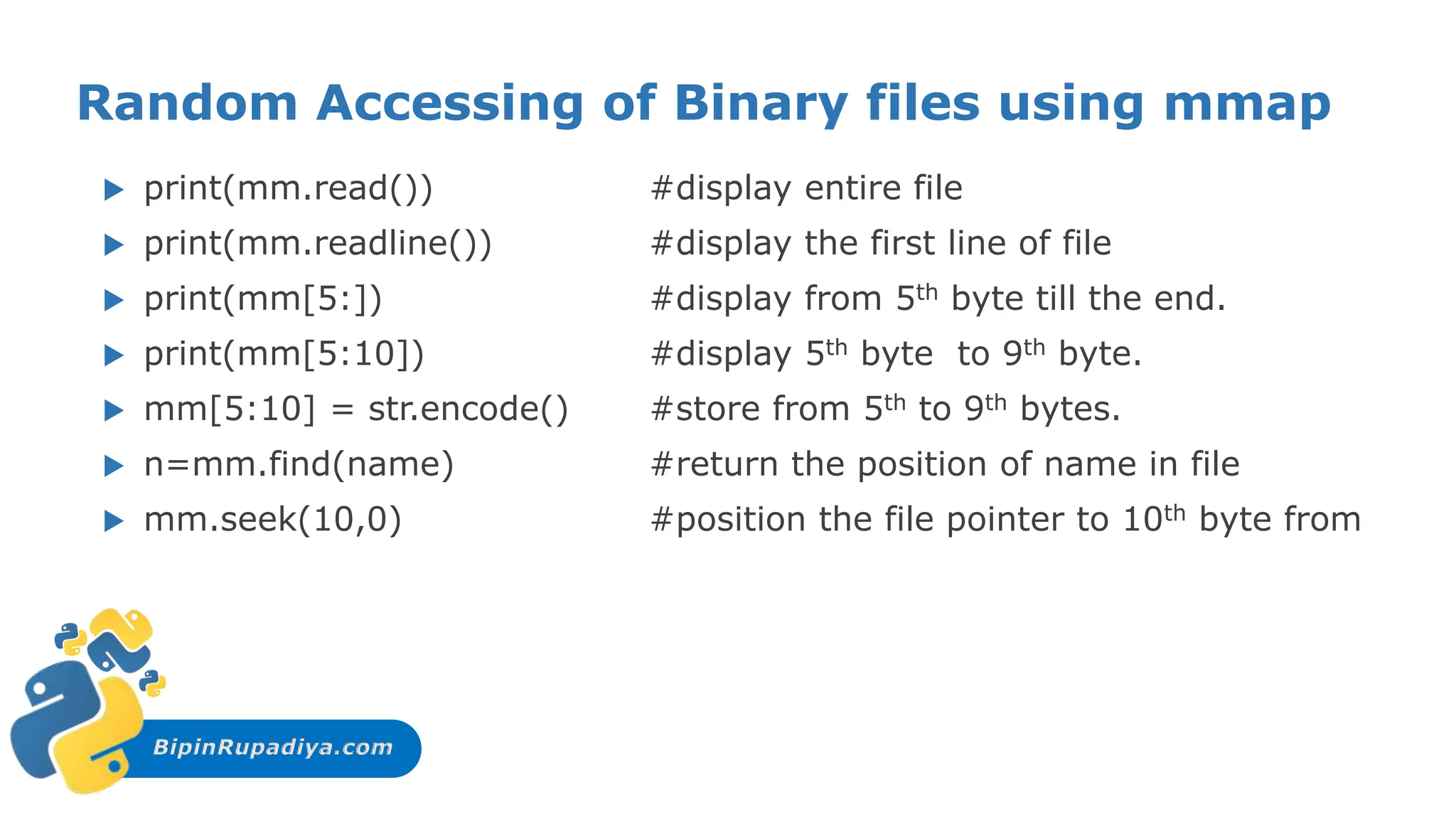 BipinRupadiya.com
Random Accessing of Binary files using mmap
 print(mm.read()) #display entire file
 print(mm.readline()) #display the first line of file
 print(mm[5:]) #display from 5th byte till the end.
 print(mm[5:10]) #display 5th byte to 9th byte.
 mm[5:10] = str.encode() #store from 5th to 9th bytes.
 n=mm.find(name) #return the position of name in file
 mm.seek(10,0) #position the file pointer to 10th byte from
 