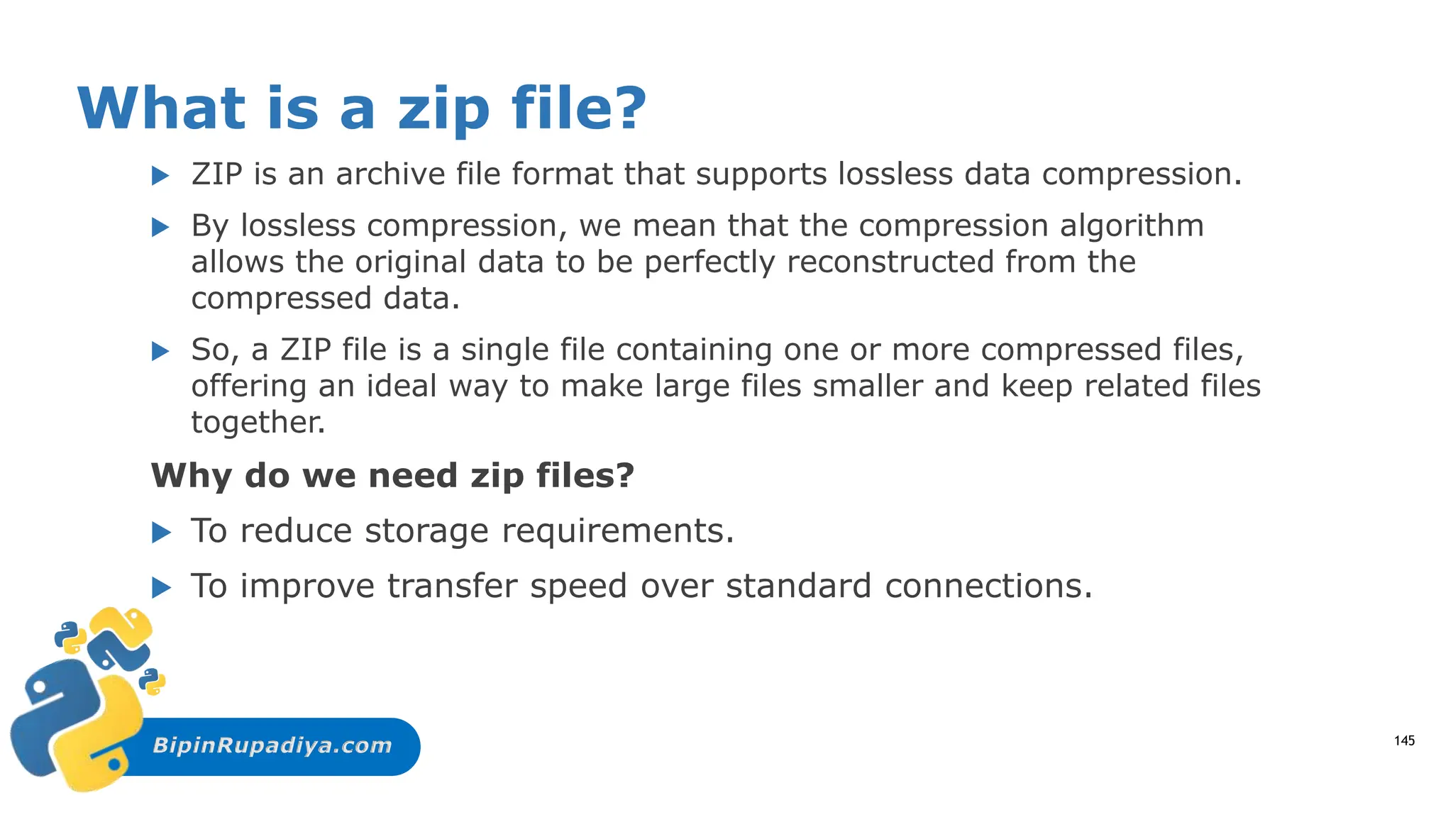 BipinRupadiya.com
What is a zip file?
 ZIP is an archive file format that supports lossless data compression.
 By lossless compression, we mean that the compression algorithm
allows the original data to be perfectly reconstructed from the
compressed data.
 So, a ZIP file is a single file containing one or more compressed files,
offering an ideal way to make large files smaller and keep related files
together.
Why do we need zip files?
 To reduce storage requirements.
 To improve transfer speed over standard connections.
145
 