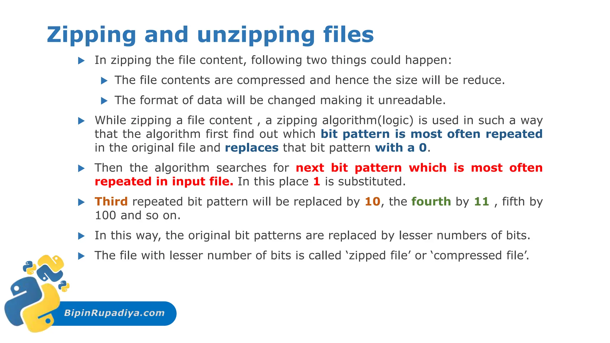 BipinRupadiya.com
Zipping and unzipping files
 In zipping the file content, following two things could happen:
 The file contents are compressed and hence the size will be reduce.
 The format of data will be changed making it unreadable.
 While zipping a file content , a zipping algorithm(logic) is used in such a way
that the algorithm first find out which bit pattern is most often repeated
in the original file and replaces that bit pattern with a 0.
 Then the algorithm searches for next bit pattern which is most often
repeated in input file. In this place 1 is substituted.
 Third repeated bit pattern will be replaced by 10, the fourth by 11 , fifth by
100 and so on.
 In this way, the original bit patterns are replaced by lesser numbers of bits.
 The file with lesser number of bits is called ‘zipped file’ or ‘compressed file’.
 