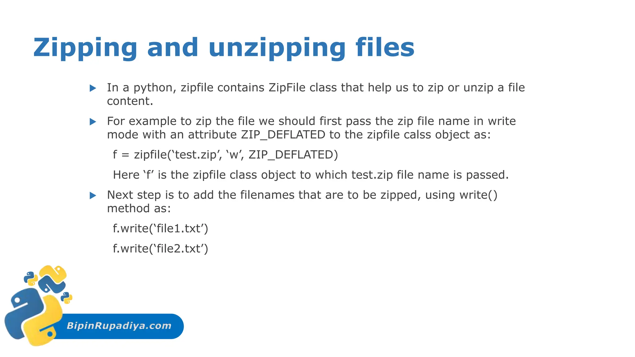 BipinRupadiya.com
Zipping and unzipping files
 In a python, zipfile contains ZipFile class that help us to zip or unzip a file
content.
 For example to zip the file we should first pass the zip file name in write
mode with an attribute ZIP_DEFLATED to the zipfile calss object as:
f = zipfile(‘test.zip’, ‘w’, ZIP_DEFLATED)
Here ‘f’ is the zipfile class object to which test.zip file name is passed.
 Next step is to add the filenames that are to be zipped, using write()
method as:
f.write(‘file1.txt’)
f.write(‘file2.txt’)
 