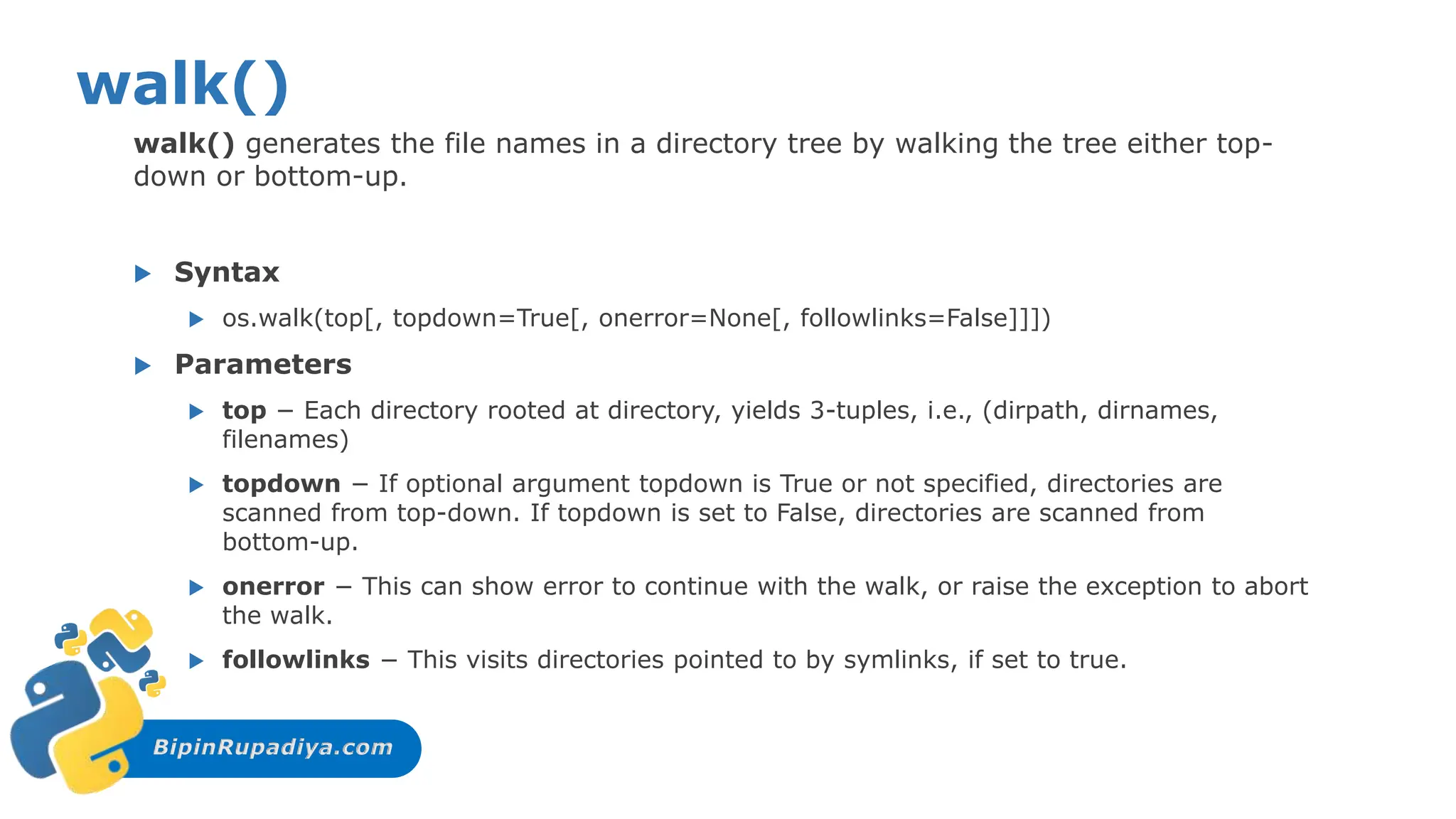 BipinRupadiya.com
walk()
walk() generates the file names in a directory tree by walking the tree either top-
down or bottom-up.
 Syntax
 os.walk(top[, topdown=True[, onerror=None[, followlinks=False]]])
 Parameters
 top − Each directory rooted at directory, yields 3-tuples, i.e., (dirpath, dirnames,
filenames)
 topdown − If optional argument topdown is True or not specified, directories are
scanned from top-down. If topdown is set to False, directories are scanned from
bottom-up.
 onerror − This can show error to continue with the walk, or raise the exception to abort
the walk.
 followlinks − This visits directories pointed to by symlinks, if set to true.
 