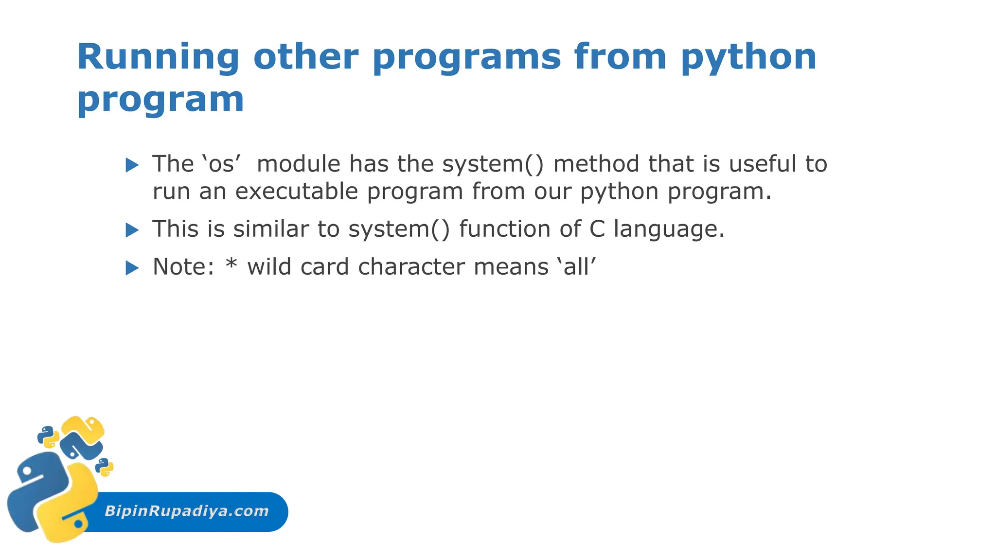 BipinRupadiya.com
Running other programs from python
program
 The ‘os’ module has the system() method that is useful to
run an executable program from our python program.
 This is similar to system() function of C language.
 Note: * wild card character means ‘all’
 