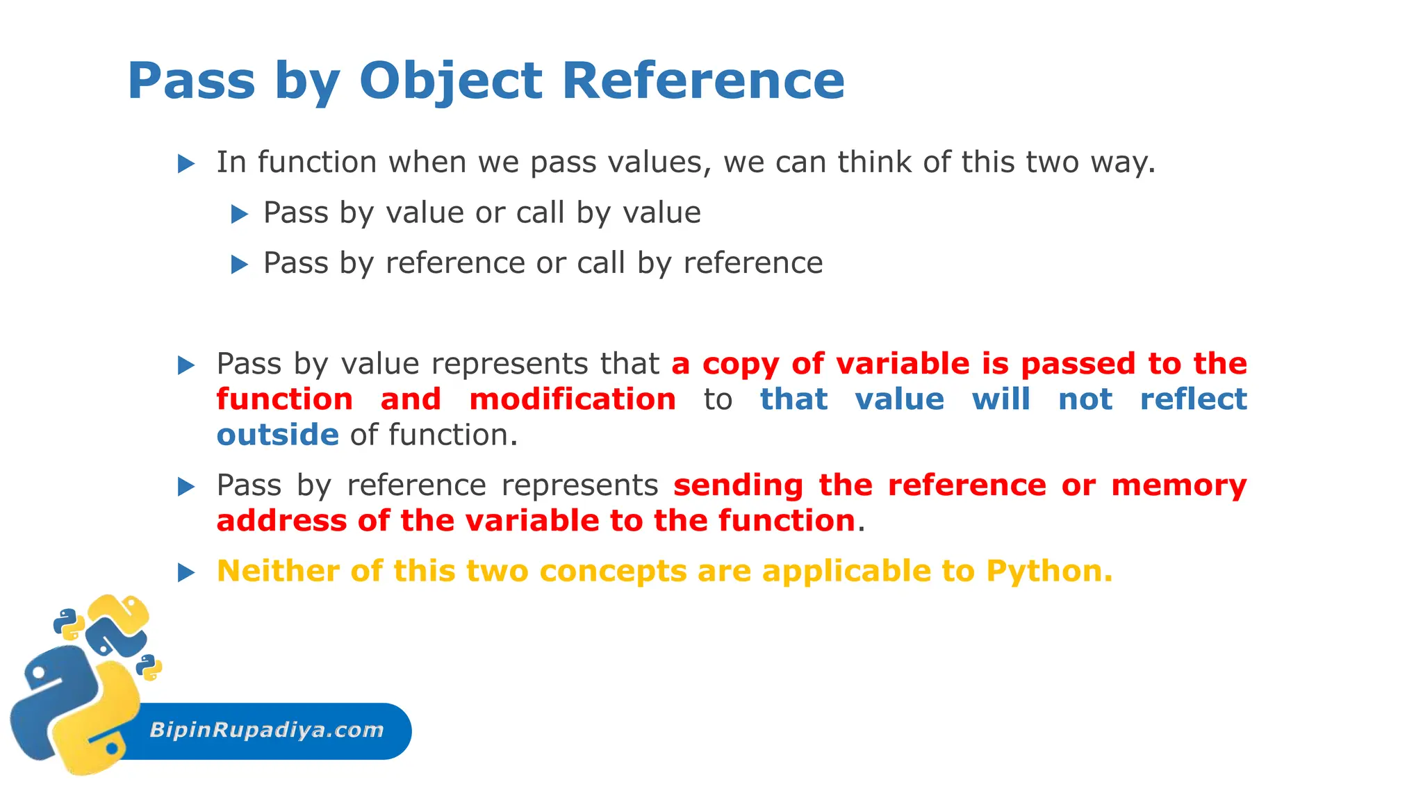 BipinRupadiya.com
Pass by Object Reference
 In function when we pass values, we can think of this two way.
 Pass by value or call by value
 Pass by reference or call by reference
 Pass by value represents that a copy of variable is passed to the
function and modification to that value will not reflect
outside of function.
 Pass by reference represents sending the reference or memory
address of the variable to the function.
 Neither of this two concepts are applicable to Python.
 