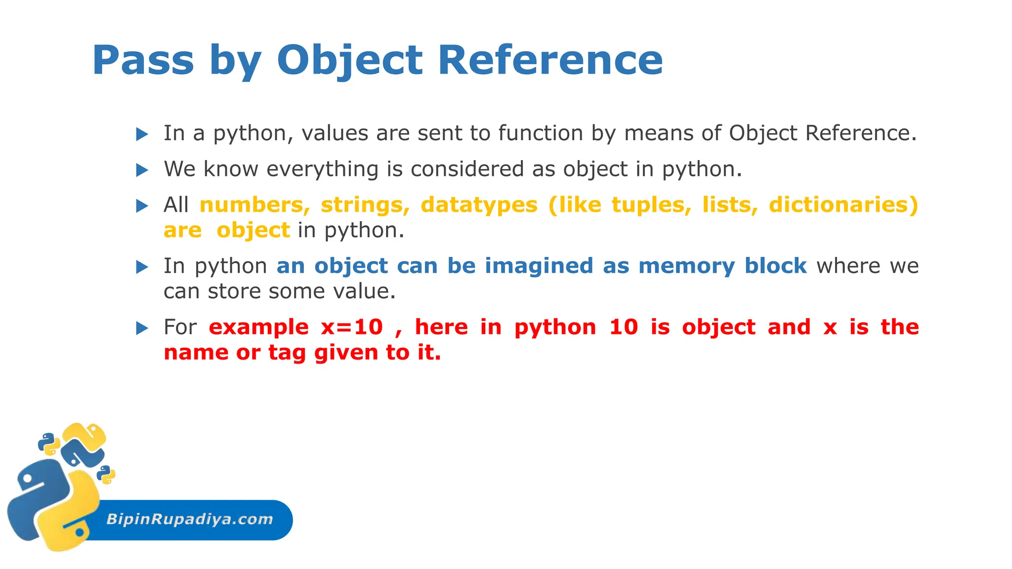 BipinRupadiya.com
Pass by Object Reference
 In a python, values are sent to function by means of Object Reference.
 We know everything is considered as object in python.
 All numbers, strings, datatypes (like tuples, lists, dictionaries)
are object in python.
 In python an object can be imagined as memory block where we
can store some value.
 For example x=10 , here in python 10 is object and x is the
name or tag given to it.
 