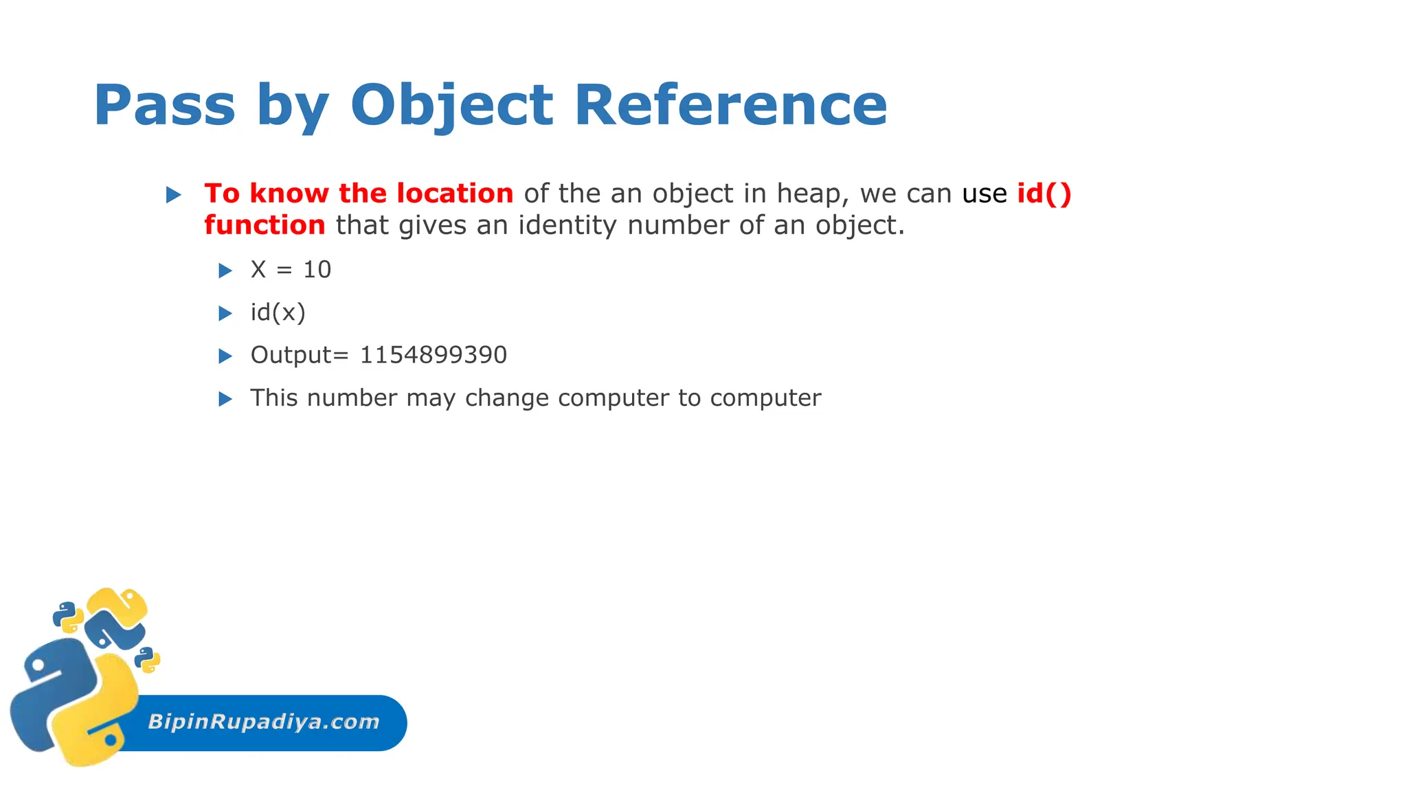 BipinRupadiya.com
Pass by Object Reference
 To know the location of the an object in heap, we can use id()
function that gives an identity number of an object.
 X = 10
 id(x)
 Output= 1154899390
 This number may change computer to computer
 
