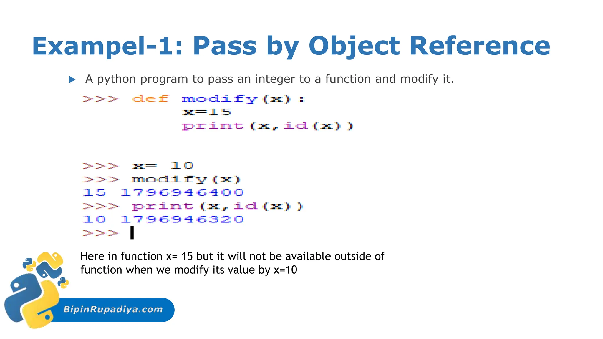 BipinRupadiya.com
Exampel-1: Pass by Object Reference
 A python program to pass an integer to a function and modify it.
Here in function x= 15 but it will not be available outside of
function when we modify its value by x=10
 