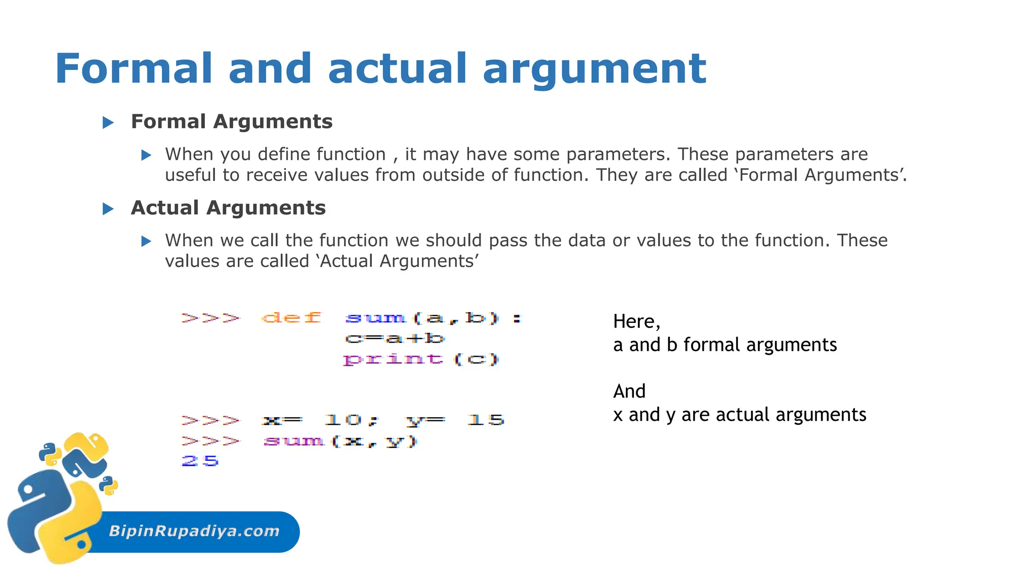 BipinRupadiya.com
Formal and actual argument
 Formal Arguments
 When you define function , it may have some parameters. These parameters are
useful to receive values from outside of function. They are called ‘Formal Arguments’.
 Actual Arguments
 When we call the function we should pass the data or values to the function. These
values are called ‘Actual Arguments’
Here,
a and b formal arguments
And
x and y are actual arguments
 