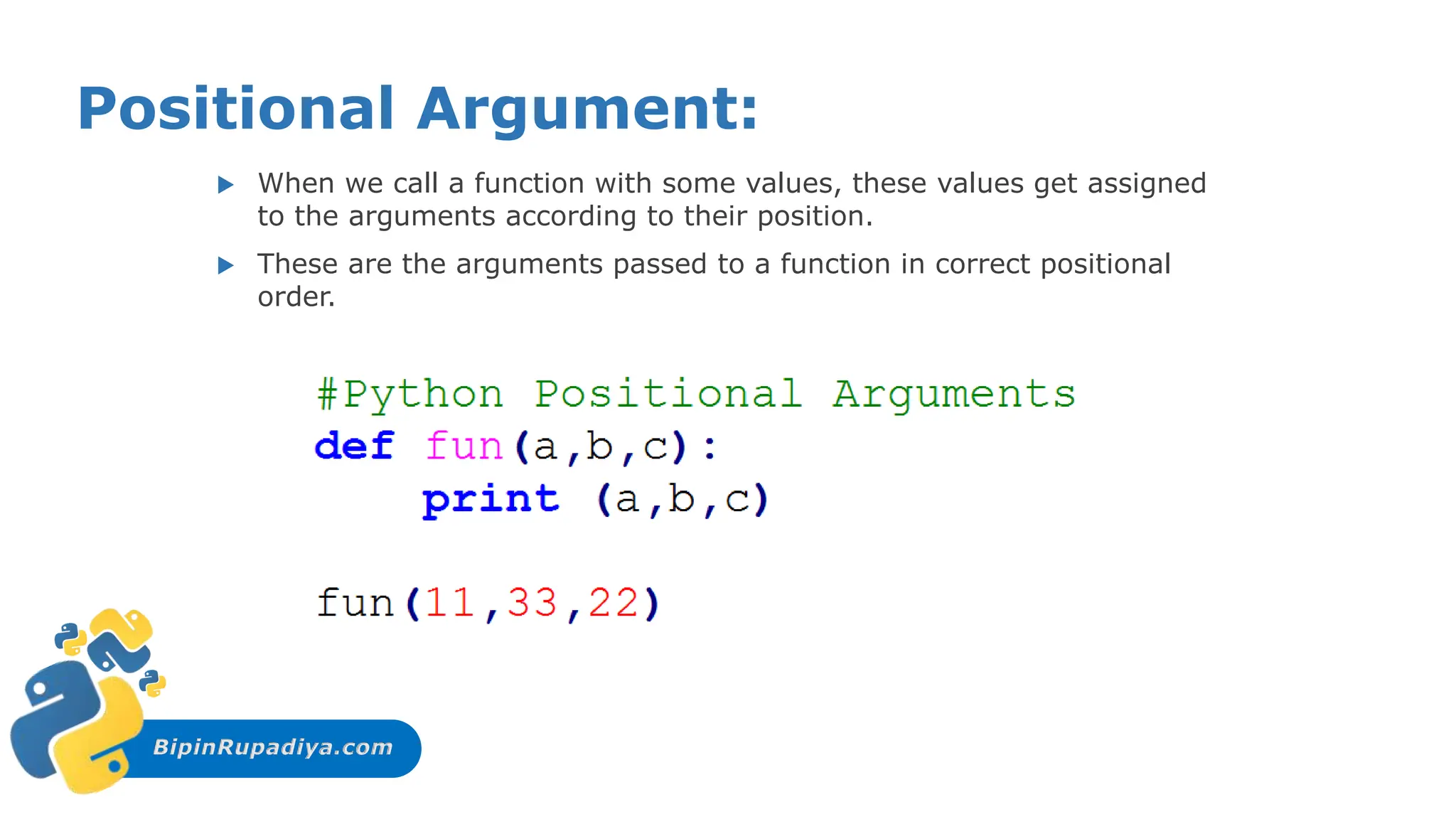 BipinRupadiya.com
Positional Argument:
 When we call a function with some values, these values get assigned
to the arguments according to their position.
 These are the arguments passed to a function in correct positional
order.
 