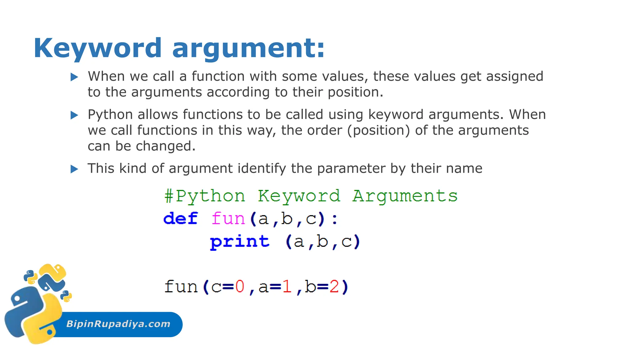BipinRupadiya.com
Keyword argument:
 When we call a function with some values, these values get assigned
to the arguments according to their position.
 Python allows functions to be called using keyword arguments. When
we call functions in this way, the order (position) of the arguments
can be changed.
 This kind of argument identify the parameter by their name
 