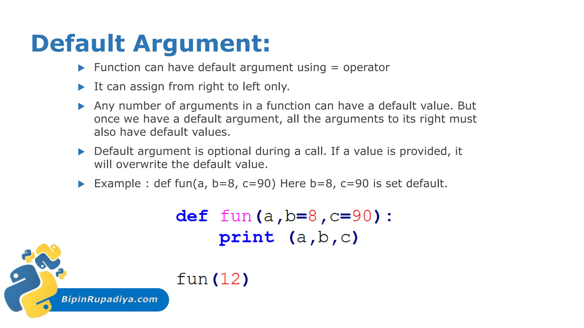 BipinRupadiya.com
Default Argument:
 Function can have default argument using = operator
 It can assign from right to left only.
 Any number of arguments in a function can have a default value. But
once we have a default argument, all the arguments to its right must
also have default values.
 Default argument is optional during a call. If a value is provided, it
will overwrite the default value.
 Example : def fun(a, b=8, c=90) Here b=8, c=90 is set default.
 