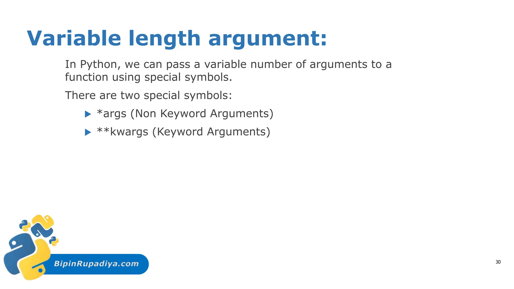 BipinRupadiya.com
Variable length argument:
In Python, we can pass a variable number of arguments to a
function using special symbols.
There are two special symbols:
 *args (Non Keyword Arguments)
 **kwargs (Keyword Arguments)
30
 