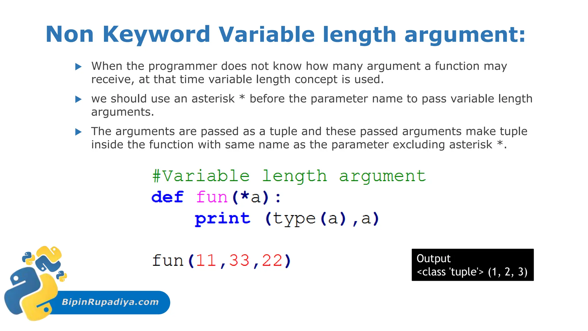 BipinRupadiya.com
Non Keyword Variable length argument:
 When the programmer does not know how many argument a function may
receive, at that time variable length concept is used.
 we should use an asterisk * before the parameter name to pass variable length
arguments.
 The arguments are passed as a tuple and these passed arguments make tuple
inside the function with same name as the parameter excluding asterisk *.
Output
<class 'tuple'> (1, 2, 3)
 