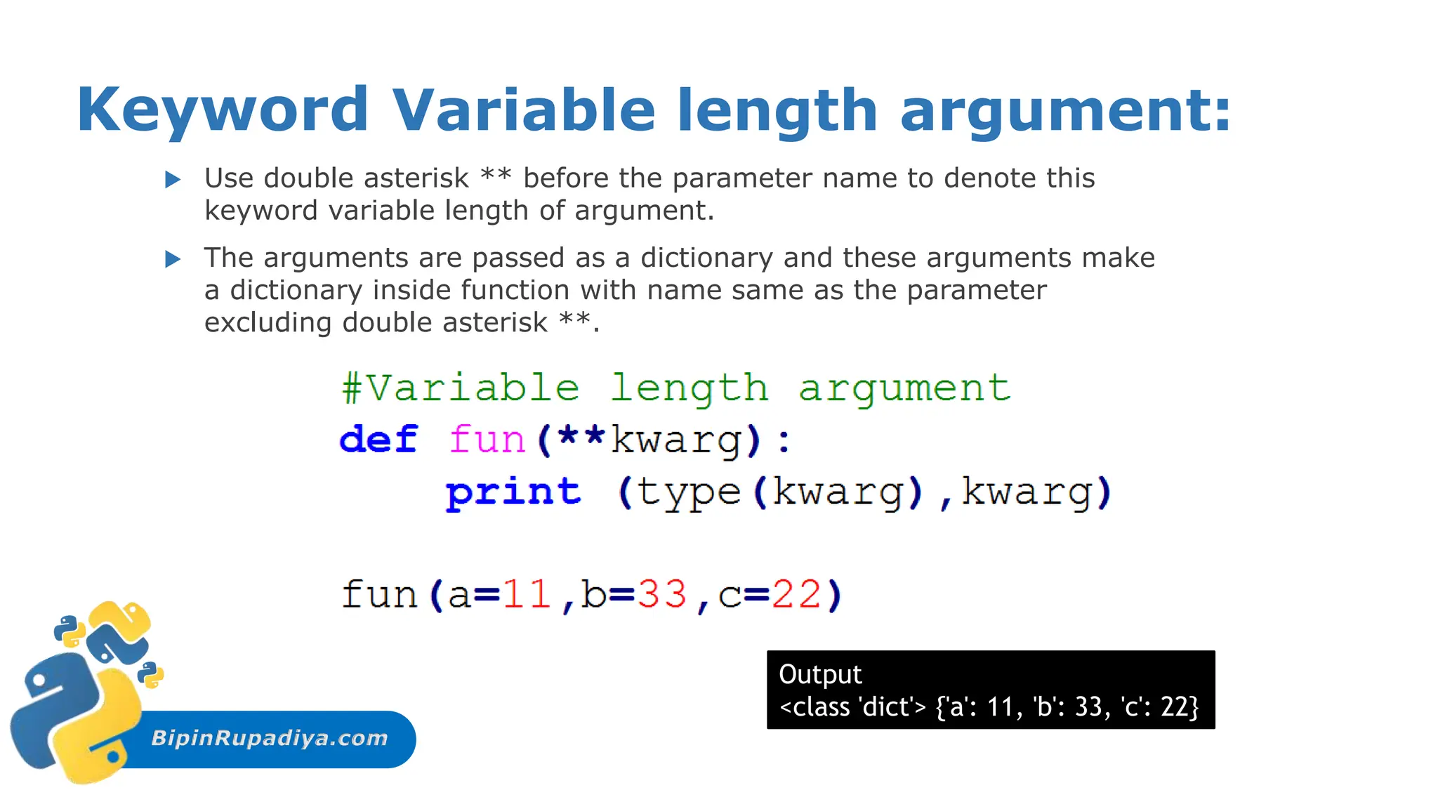 BipinRupadiya.com
Keyword Variable length argument:
 Use double asterisk ** before the parameter name to denote this
keyword variable length of argument.
 The arguments are passed as a dictionary and these arguments make
a dictionary inside function with name same as the parameter
excluding double asterisk **.
Output
<class 'dict'> {'a': 11, 'b': 33, 'c': 22}
 