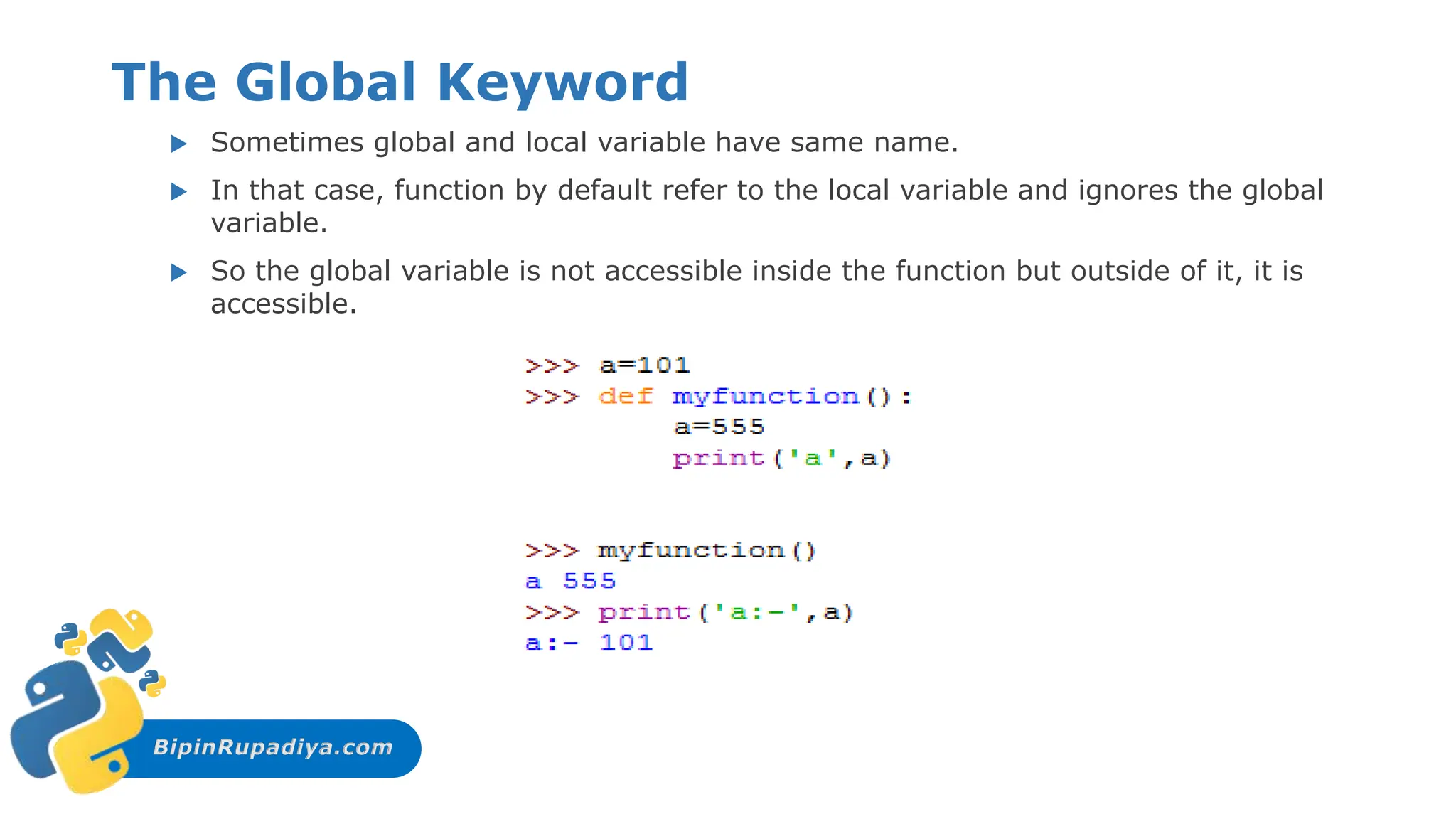 BipinRupadiya.com
The Global Keyword
 Sometimes global and local variable have same name.
 In that case, function by default refer to the local variable and ignores the global
variable.
 So the global variable is not accessible inside the function but outside of it, it is
accessible.
 