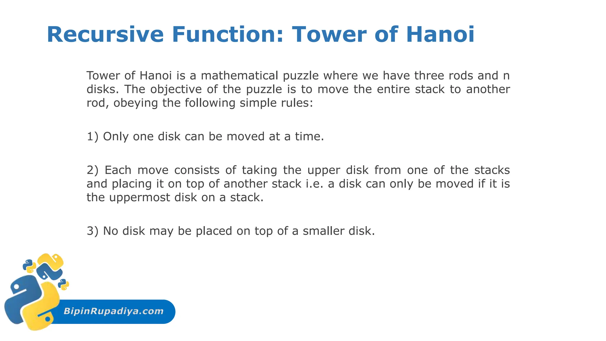BipinRupadiya.com
Recursive Function: Tower of Hanoi
Tower of Hanoi is a mathematical puzzle where we have three rods and n
disks. The objective of the puzzle is to move the entire stack to another
rod, obeying the following simple rules:
1) Only one disk can be moved at a time.
2) Each move consists of taking the upper disk from one of the stacks
and placing it on top of another stack i.e. a disk can only be moved if it is
the uppermost disk on a stack.
3) No disk may be placed on top of a smaller disk.
 