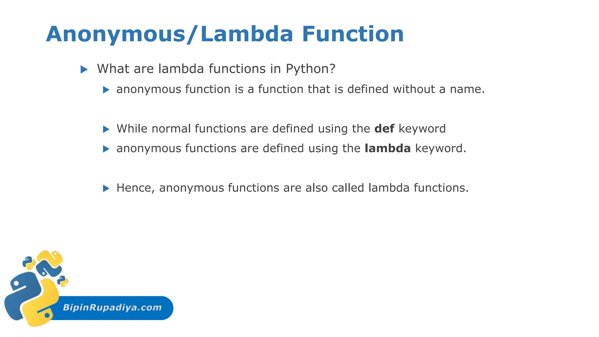 BipinRupadiya.com
Anonymous/Lambda Function
 What are lambda functions in Python?
 anonymous function is a function that is defined without a name.
 While normal functions are defined using the def keyword
 anonymous functions are defined using the lambda keyword.
 Hence, anonymous functions are also called lambda functions.
 
