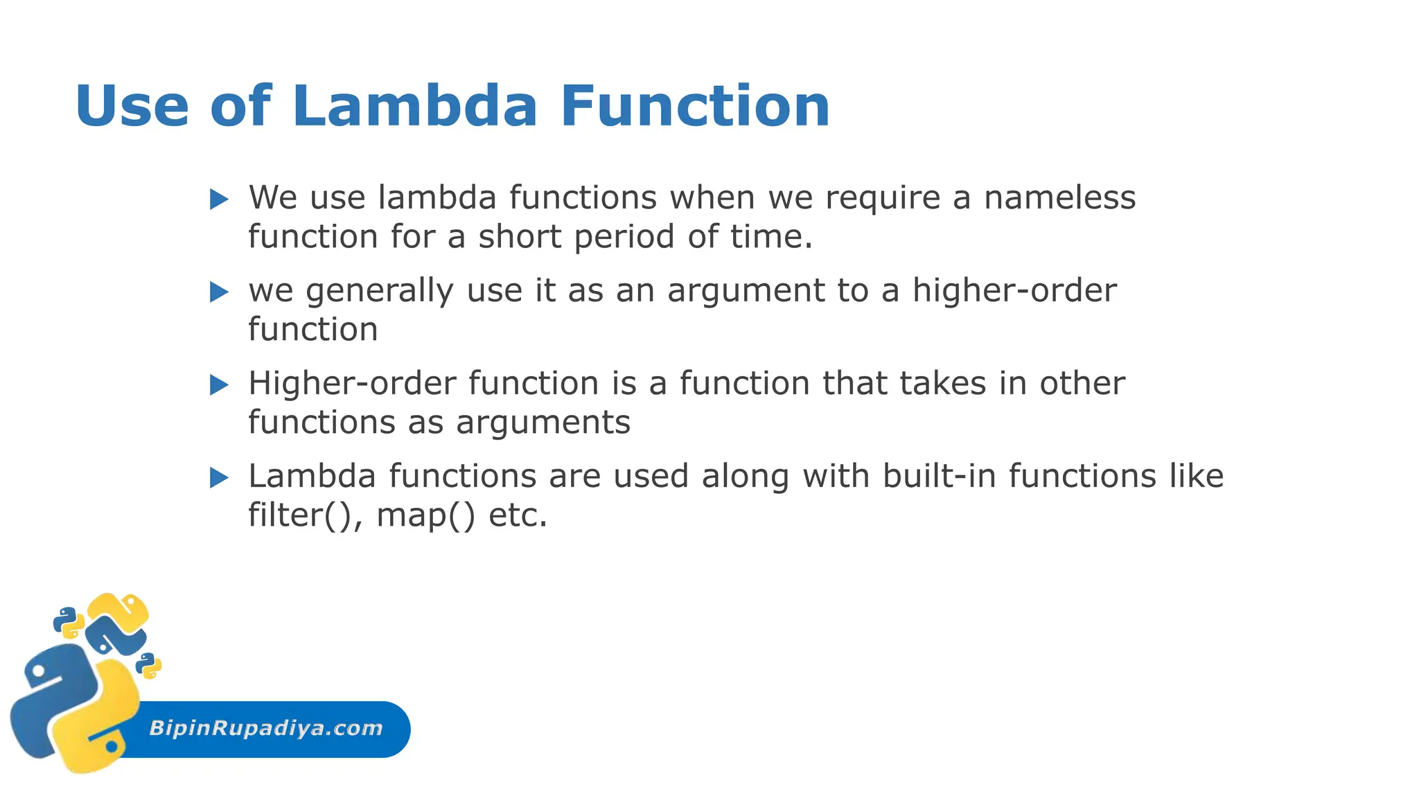 BipinRupadiya.com
Use of Lambda Function
 We use lambda functions when we require a nameless
function for a short period of time.
 we generally use it as an argument to a higher-order
function
 Higher-order function is a function that takes in other
functions as arguments
 Lambda functions are used along with built-in functions like
filter(), map() etc.
 