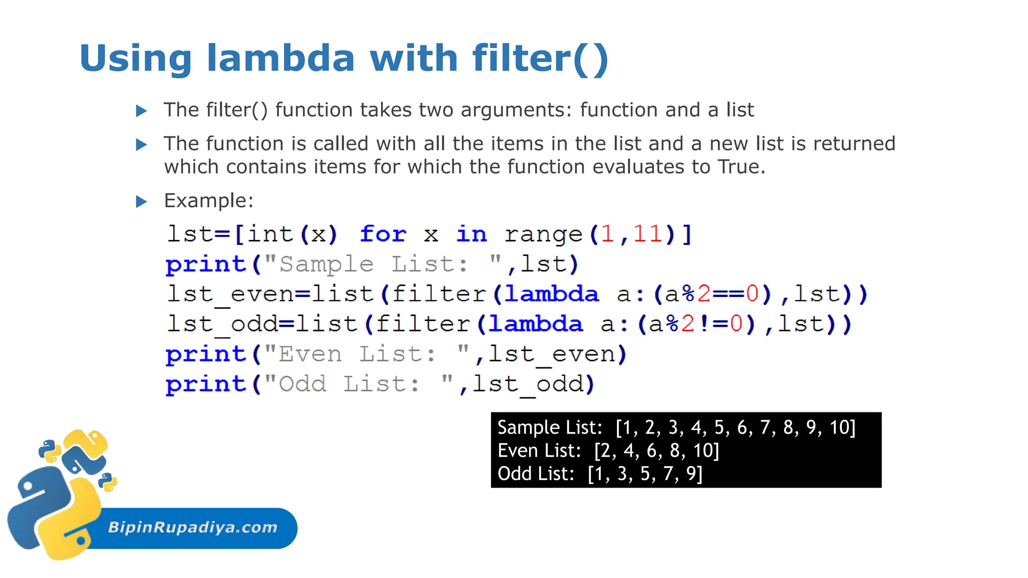 BipinRupadiya.com
Using lambda with filter()
 The filter() function takes two arguments: function and a list
 The function is called with all the items in the list and a new list is returned
which contains items for which the function evaluates to True.
 Example:
Sample List: [1, 2, 3, 4, 5, 6, 7, 8, 9, 10]
Even List: [2, 4, 6, 8, 10]
Odd List: [1, 3, 5, 7, 9]
 