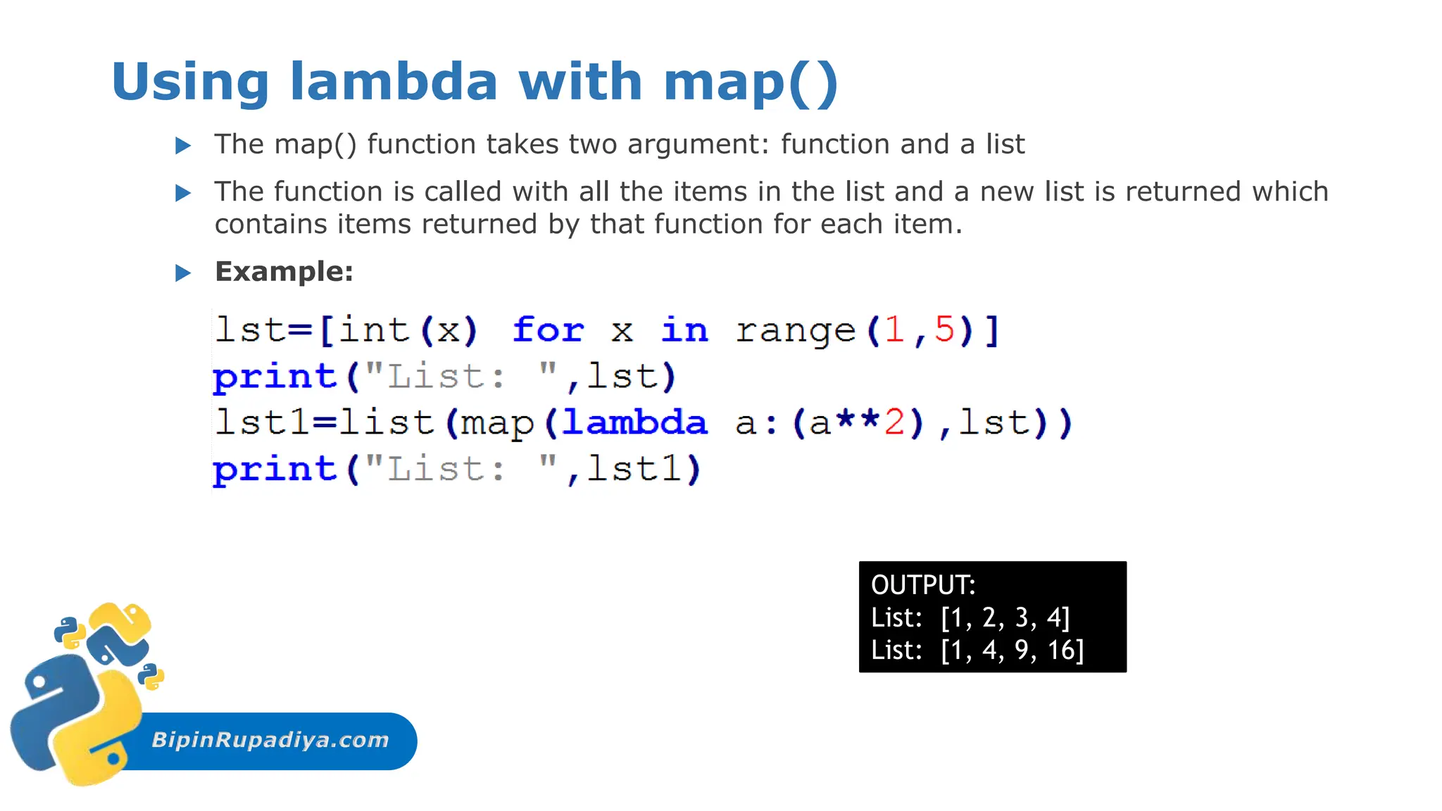 BipinRupadiya.com
Using lambda with map()
 The map() function takes two argument: function and a list
 The function is called with all the items in the list and a new list is returned which
contains items returned by that function for each item.
 Example:
OUTPUT:
List: [1, 2, 3, 4]
List: [1, 4, 9, 16]
 