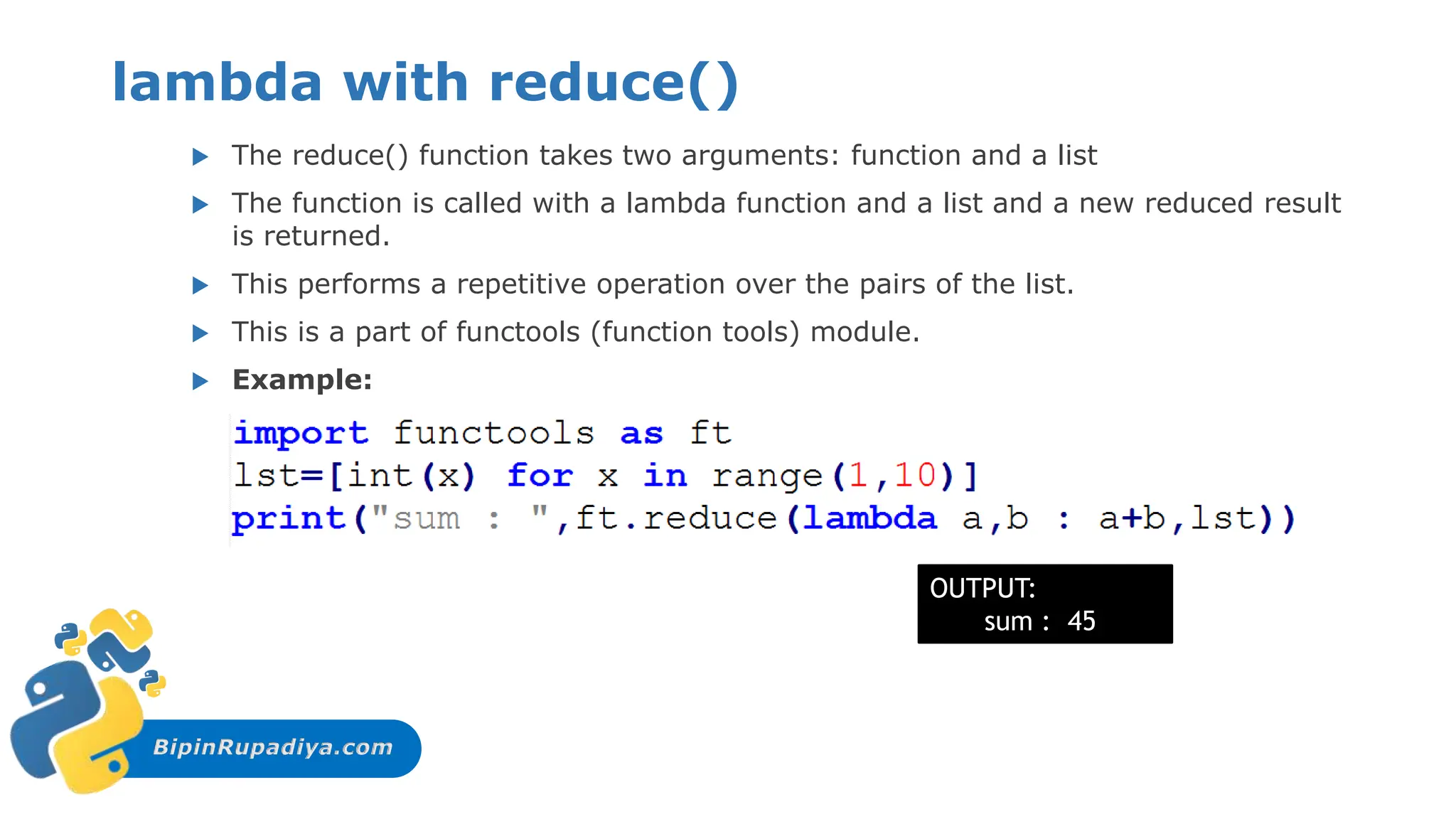 BipinRupadiya.com
lambda with reduce()
 The reduce() function takes two arguments: function and a list
 The function is called with a lambda function and a list and a new reduced result
is returned.
 This performs a repetitive operation over the pairs of the list.
 This is a part of functools (function tools) module.
 Example:
OUTPUT:
sum : 45
 