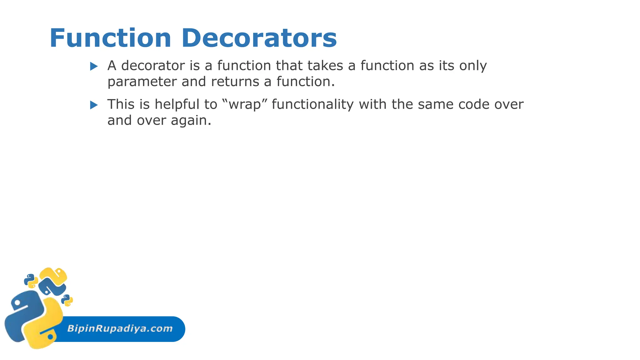 BipinRupadiya.com
Function Decorators
 A decorator is a function that takes a function as its only
parameter and returns a function.
 This is helpful to “wrap” functionality with the same code over
and over again.
 