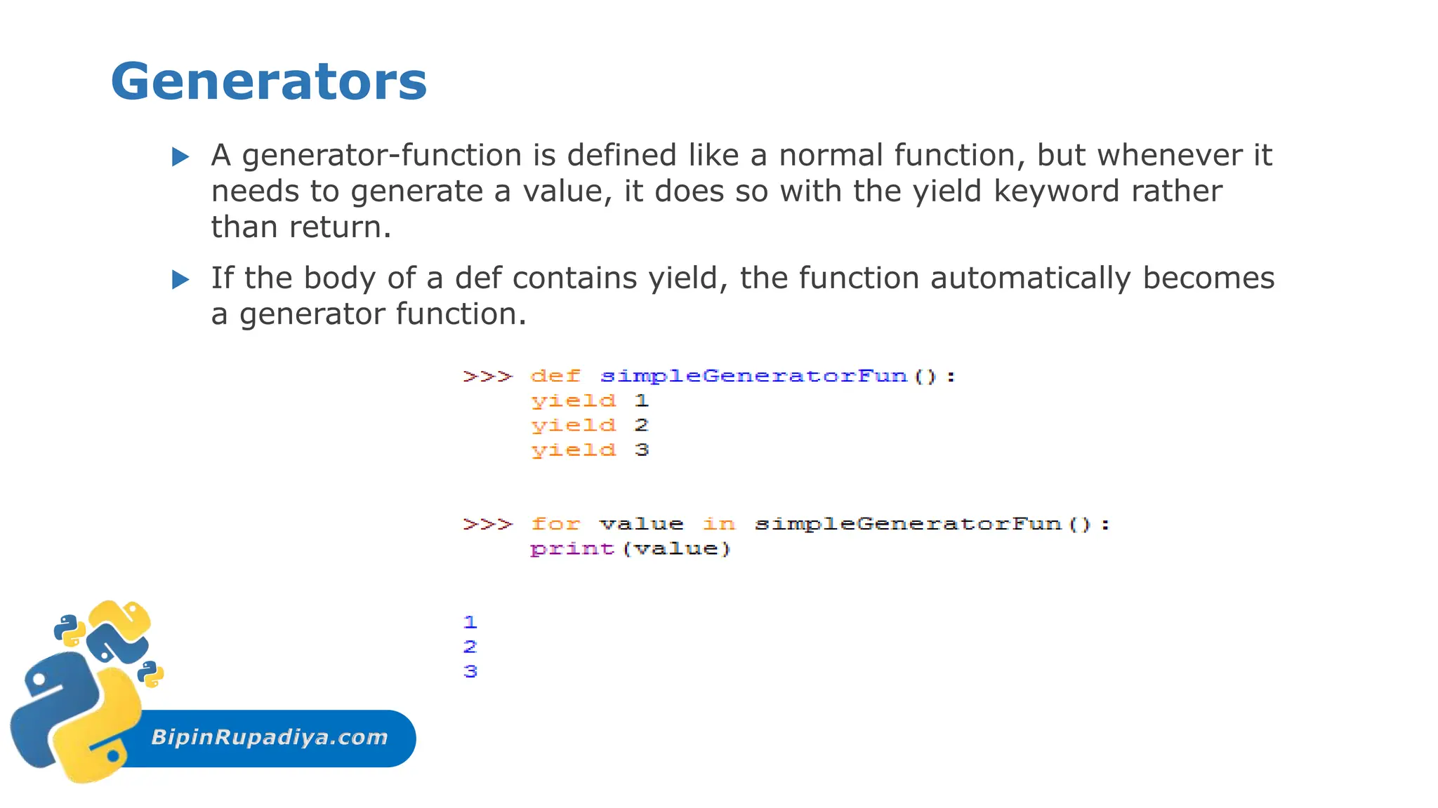 BipinRupadiya.com
Generators
 A generator-function is defined like a normal function, but whenever it
needs to generate a value, it does so with the yield keyword rather
than return.
 If the body of a def contains yield, the function automatically becomes
a generator function.
 